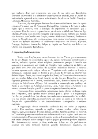quis inclusive doar, por testamento, um terço do seu reino aos Templários.
Elevaram-se protestos e o testamento acabou por ser anulado, mas a Ordem foi
indemnizada, apesar de tudo, com a atribuição das fortalezas de Curbin, Montjoye,
Calamera, Monzon e Remolina.
Por vezes, algumas praças-fortes só lhes foram atribuídas em troca de alguns
esforços. Foi assim que D. Afonso de Portugal lhes concedeu a de Ceira e toda a
região que a rodeava, com a condição de expulsarem os sarracenos que a
ocupavam. Eles fizeram-no e aproveitaram para fundar as cidades de Coimbra, Ega
e Ródão. Perante o seu poderio crescente, as pequenas ordens militares que haviam
sido fundadas em Castela e em Aragão, como a Ordem de Montreal, fundiram-se
com a do Templo, trazendo consigo os seus bens. Assim, com bastante rapidez, a
Ordem do Templo encontrou-se solidamente implantada em França, Espanha,
Portugal, Inglaterra, Alemanha, Bélgica e, depois, na Armênia, em Itália e em
Chipre, sem esquecer a Terra Santa.

A organização das comendas
Todas estas doações provocaram bastantes invejas. Vimos que o testamento
do rei de Aragão foi contestado; aqui e ali, alguns particulares consideraram-se
lesados, inclusive algumas ordens religiosas protestaram porque, à medida que
aumentava o entusiasmo em relação ao Templo, viam rarefazer-se as dádivas de
que eram alvo. Por uma espécie de equilíbrio misterioso inerente à natureza
humana, quantos mais amigos tinham os Templários mais suscitavam invejas e
inimizades. Inúmeras vezes, os bispos e até a Santa Sé tiveram de intervir para
dirimir litígios. Assim, no caso da capela de Obstal, os Templários tinham obtido
que as esmolas dadas nesse local, durante os três dias das Rogações e os cinco
seguintes, pertencessem à Ordem, beneficiando delas, durante o resto do ano, os
cônegos de Saint-Martin d'Ypres. Foi necessária a intervenção do arcebispo de
Reims e dos bispos de Chartres, Soissons, Laon, Arras, Mons e Châlons e até
mesmo uma confirmação pontifícia para tornar possível essa disposição.
Fosse como fosse, a quantidade e diversidade destas ofertas em breve exigiu,
dos Templários, uma aptidão muito especial para a gestão e a organização.
Escolheram para célula de base do seu desenvolvimento as comendas. Na verdade,
se a sua criação dependeu, na maior parte das vezes, do acaso e se realizou em
função das oportunidades, o seu desenvolvimento correspondeu a critérios
racionais.
A organização dessas comendas ocidentais foi, em todos os aspectos,
notável. Elas reuniram, segundo as regiões, culturas, prados, vinhas, fontes,
ribeiros, lagos, construções diversas, rendas, direitos. Sempre que lhes foi possível,
os Templários procuraram realizar uma cobertura eficaz das regiões onde estavam
bem implantados. Procuraram também deitar a mão a determinados locais famosos
por terem albergado cultos antigos e que se julgava possuírem poderes especiais.
Tão frequentemente quanto podiam, dado que tinham os pés perfeitamente
assentes em terra, tentaram também garantir rendimentos regulares, em

 