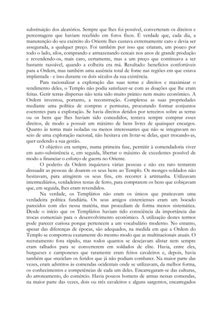 substituição dos aleatórios. Sempre que lhes foi possível, converteram os direitos e
percentagens que haviam recebido em foros fixos. É verdade que, cada dia, a
manutenção do seu exército do Oriente lhes custava extremamente caro e devia ser
assegurada, a qualquer preço. Foi também por isso que criaram, um pouco por
todo o lado, silos, comprando e armazenando cereais nos anos de grande produção
e revendendo-os, mais caro, certamente, mas a um preço que continuava a ser
bastante razoável, quando a colheita era má. Resultado: benefícios confortáveis
para a Ordem, mas também uma ausência total de fome nas regiões em que estava
implantada - e isso durante os dois séculos da sua existência.
Para racionalizar a exploração das suas terras e direitos e maximizar o
rendimento deles, o Templo não podia satisfazer-se com as doações que lhe eram
feitas. Gerir terras dispersas não teria sido muito prático nem muito econômico. A
Ordem inventou, portanto, a reconstrução. Completou as suas propriedades
mediante uma política de compras e permutas, procurando formar conjuntos
coerentes para a exploração. Se havia direitos detidos por terceiros sobre as terras
ou os bens que lhes haviam sido concedidos, tentava sempre comprar esses
direitos, de modo a possuir um máximo de bens livres de quaisquer encargos.
Quanto às terras mais isoladas ou menos interessantes que não se integravam no
seio de uma exploração racional, não hesitava em livrar-se delas, quer trocando-as,
quer cedendo a sua gestão.
O objetivo era sempre, numa primeira fase, permitir à comendadoria viver
em auto-subsistência e, em seguida, libertar o máximo de excedentes possível de
modo a financiar o esforço de guerra no Oriente.
O poderio da Ordem inquietava várias pessoas e não era raro tentarem
dissuadir as pessoas de doarem os seus bens ao Templo. Os monges-soldados não
hesitavam, para atingirem os seus fins, em recorrer à artimanha. Utilizavam
intermediários, verdadeiros testas de ferro, para comprarem os bens que cobiçavam
que, em seguida, lhes eram revendidos.
Na verdade, os Templários não eram os únicos que praticavam uma
verdadeira política fundiária. Os seus amigos cistercienses eram um bocado
parecidos com eles nessa matéria, mas procediam de forma menos sistemática.
Desde o início que os Templários haviam tido consciência da importância das
trocas comerciais para o desenvolvimento econômico. A utilização destes termos
pode parecer curiosa porque pertencem a um vocabulário moderno. No entanto,
apesar das diferenças de épocas, são adequados, na medida em que a Ordem do
Templo se comportou exatamente do mesmo modo que as multinacionais atuais. O
recrutamento fora rápido, mas todos quantos se desejavam alistar nem sempre
eram talhados para se converterem em soldados de elite. Havia, entre eles,
burgueses e camponeses que raramente eram feitos cavaleiros e, depois, havia
também que «reciclar» os feridos que já não podiam combater. Na maior parte das
vezes, eram adstritos às comendas ocidentais onde se utilizavam, da melhor forma,
os conhecimentos e competências de cada um deles. Encarregaram-se das culturas,
do arroteamento, do comércio. Havia poucos homens de armas nessas comendas,
na maior parte das vezes, dois ou três cavaleiros e alguns sargentos, encarregados

 