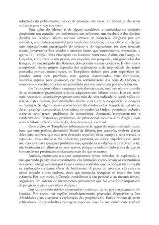 sobretudo do policiamento, isto é, da proteção das casas do Templo e das rotas
utilizadas para o seu comércio.
Para além do Mestre e de alguns cavaleiros, a comendadoria abrigava
geralmente um esmoler, um enfermeiro, um ecônomo, um recebedor dos direitos
devidos ao Templo, alguns artesãos «irmãos de mesteres», dirigidos por um
«alveitar», um irmão responsável pela venda dos produtos, um capelão e um clérigo
mais especialmente encarregado do correio e do equivalente aos atos notariais
atuais. Juntavam-se-lhes criados e artesãos laicos que constituíam a «mesnada», a
«gens» do Templo. Esta criadagem era bastante numerosa. Assim, em Baugy, no
Calvados, compreendia um pastor, um vaqueiro, um porqueiro, um guardador dos
frangos, um encarregado das florestas, dois porteiros e seis operários. É claro que a
composição destes grupos dependia das explorações e da importância das terras
possuídas porque, muitas vezes, os Templários tinham para gerir superfícies tão
grandes como meia província, com quintas disseminadas, vilas fortificadas,
múltiplas capelas para guarnecer, etc. Na administração dos bens da Ordem, o
ecônomo ou recebedor podia ser secundado por um tenente ou por um celeireiro.
Os Templários sabiam empregar métodos racionais, mas isso não os impedia
de se mostrarem pragmáticos e de se adaptarem aos hábitos locais. Isso era tanto
mais necessário quanto empregavam uma mão-de-obra radicada no local: vilões ou
servos. Estes últimos pertenciam-lhes muitas vezes, em consequência de doações
ou heranças. Se alguns desses servos foram alforriados pelos Templários, tal não se
deveu a razões humanitárias. Com efeito, os irmãos da Ordem possuíram inclusive
escravos sem terem problemas de consciência. Acontecia comprarem-nos e
venderem-nos. Tratava-se, geralmente, de prisioneiros mouros. Em Aragão, cada
comendadoria utilizava, em média, duas dezenas de escravos.
Com efeito, os Templários submetiam-se às regras da região, sabendo muito
bem que uma política demasiado liberal de alforria, por exemplo, poderia afastar
deles uma nobreza que não teria desejado segui-los nesse campo e teria receado a
expansão dessas medidas. Só utilizavam, portanto, os vilões naqueles locais onde
isso não levantava qualquer problema mas, quando as condições se prestavam a tal,
não hesitavam em alforriar os seus servos, porque se tinham dado conta de que os
homens livres produziam nitidamente mais do que os outros.
Amiúde, ensinavam aos seus camponeses novos métodos de exploração e,
não querendo perder esse investimento em formação, como diriam os economistas
modernos, obrigavam-nos por vezes a assinar contratos que os obrigavam a investir
na exploração mediante obras de benfeitoria. A partir de então, o vilão não se
sentia tentado a ir-se embora, dado que pretendia recuperar os frutos dos seus
esforços. Por este meio, o Templo estabilizava o seu pessoal e, ao mesmo tempo,
organizava um sistema de investimento permanente que foi uma fonte importante
de progresso para a agricultura da época.
Aos camponeses menos afortunados confiavam terras por arrendamento ou
locação. Por vezes, nas regiões insuficientemente povoadas, deparavam-se-lhes
dificuldades para assegurar a exploração das propriedades. Então, tinham de atrair
cultivadores oferecendo-lhes vantagens especiais. Isso foi particularmente verdade

 