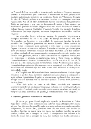 na Península Ibérica, em relação às terras tomadas aos árabes. Chegaram mesmo a
recorrer a muçulmanos para cultivarem e valorizarem as suas propriedades,
mediante determinadas condições de submissão. Assim, em Villastar, na fronteira
do reino de Valência, pediram aos sarracenos expulsos pela reconquista cristã que
regressassem. Para tal, em 1267, concederam-lhes um foral em que lhes garantiam o
direito de praticarem o seu culto, os isentavam de rendas e foros durante um
determinado período de tempo, exigiam deles uma estrita neutralidade militar e
pediam-lhes que jurassem fidelidade à Ordem do Templo. Que exemplo de política
realista numa época que julgamos, por vezes, integralmente submetida a um ideal
religioso!
As comendas foram, realmente, centros de produção importantes e
exemplos recolhidos no Sul e no Norte de França mostram-no bem. Em
Richerenches, na Provence, a generosidade de numerosas famílias da região
permitira aos Templários possuírem um imenso domínio. Várias centenas de
pessoas foram contratadas para desmatar o solo, secar as zonas pantanosas.
Depois, criaram-se, nessas terras, milhares de cavalos e carneiros que viviam quase
livres em imensas superfícies rodeadas por muros de pedras. A lã dos carneiros
permitia a confecção de roupas que, depois, eram exportadas. As peles serviam para
fabricar sacos, proteções, arreios. A carne dos carneiros era salgada ou fumada para
ser conservada e enviada, nomeadamente, para a Terra Santa. A própria
comendadoria estava instalada num quadrilátero com 74 m a norte, 81 m a sul, 58
m a leste e 55 m a oeste, rodeada por muralhas e torres. No interior, para além da
comendadoria propriamente dita, encontravam-se uma capela e as oficinas onde se
desenvolvia um artesanato que não tinha como única finalidade a satisfação das
necessidades locais.
Os Templários de Richerenches tinham arranjado também os ribeiros e lagos
próximos, o que lhes havia permitido ampliarem as suas pastagens e entregarem-se
à piscicultura. Apreciadores de peixes e, muitas vezes, também da boa mesa, estes
monges-soldados deixaram-nos até receitas de cozinha. É o caso desta, conservada
numa crônica:
“Uma bela solha de cinco a seis libras, esvaziada das entranhas,
abundantemente lavada em água envinagrada, é recheada com tomilho, salva, louro,
trufas e azeite. Cozinhada em forno muito quente durante uma hora, arrefecida no
parapeito da janela e envolvida em gelatina, é cortada em fatias, como um patê...”

A comenda, potência econômica e comercial
Já vimos que, para além da exploração agrícola, os Templários se faziam
pagar pelos serviços, como os moinhos que afetavam e cuja utilização estava sujeita
a foros. Era, aliás, um dos pecadilhos dos seus amigos cistercienses cujos mosteiros
borguinhões, no século XIII, possuíam cada um, em média, uma dezena de
moinhos. Azenhas, na maior parte dos casos, mas também moinhos de vento,
serviam, é claro, para a moagem de cereais, o esmagamento das azeitonas e do
miolo das nozes para a extração de óleo, mas também para tarefas artesanais e

 
