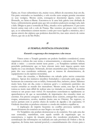 Épine, etc. Esses subterrâneos são, muitas vezes, difíceis de encontrar, hoje em dia.
Em parte soterrados ou inundados, o solo revolto nem sempre permite encontrar
os seus vestígios. Mesmo assim, conseguiu-se desenterrar alguns, como em
Dormelle, no Seine-et-Marne. Encontrou-se lá uma bela galeria com abóbada de
berço, suficientemente grande para que três cavaleiros pudessem cavalgar nela, lado
a lado. Dirigia-se para a comenda de Paley, situada a nove quilômetros. E por certo
haverá outras mais sob o solo de França. Mas veremos um pouco mais à frente
que, se os subterrâneos existem mesmo e estão por vezes ligados a mistérios, não é
apenas através das «épines» que podemos descobri-los, mas antes através de outras
chaves, que são as de São Pedro.

II
O TEMPLO, POTÊNCIA FINANCEIRA
Garantir a segurança dos transportes e das trocas
Vimos como o Templo garantira um poderio fundiário considerável, como
organizara a cultura das suas terras, o armazenamento, o artesanato, etc. Todavia,
desde o início - e convém insistir neste ponto -, os Templários também tinham
percebido perfeitamente que os bens criavam tanto mais riqueza quanto mais
rápida era a sua circulação. Sobretudo, deviam encaminhar para a Palestina a maior
parte dos seus excedentes ocidentais, quer se tratasse de abastecimentos, de
equipamentos ou de espécies monetárias.
Antes das cruzadas, o Mediterrâneo era sulcado pelos navios comerciais
italianos. Apesar dos inúmeros interditos formulados e renovados pelo papa, não
hesitavam em comerciar com os infiéis, fornecendo-lhes, inclusive, armas. Sabemos
muito bem, hoje em dia, como o interesse geral e o sentimento patriótico são
noções estranhas ao mundo dos mercadores. Mesmo assim, esse tipo de trocas
tornou-se muito mais difícil de realizar uma vez iniciadas as cruzadas. A manobra
tornava-se um pouco mais visível. Os mercadores consolaram-se rapidamente ao
aperceberem-se de que as necessidades de importações dos cruzados iriam ser
enormes. Era preciso assegurar a intendência desse exército, entregar-lhes cereais,
roupas, armamentos, cavalos, madeira (muito rara no Oriente). No regresso, os
navios partiam com os porões cheios de tecidos de algodão e de especiarias. O
Ocidente descobria os produtos orientais e a moda não tardaria a espalhar-se.
A implicação do império bizantino no conflito provocou também um
desenvolvimento do comércio no mar Negro e no mar Egeu.
Os Templários não podiam desinteressar-se do comércio. Em cada uma das
suas comendas, mantinham, com aquele sentido de organização que os
caracterizava, o registo da situação precisa dos excedentes produzidos. Uma
centralização das informações era realizada em cada província da Ordem a fim de
organizar, da forma mais racional possível, o encaminhamento dos víveres para o

 