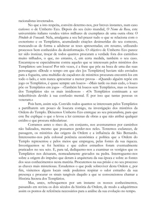 racionalistas inveterados.
No que a isto respeita, convém determo-nos, por breves instantes, num caso
curioso: o de Umberto Eco. Depois do seu êxito mundial, O Nome da Rosa, este
universitário italiano vendeu vários milhares de exemplares de uma outra obra: O
Pêndulo de Foucault. Nela, amalgama a seu bel-prazer tudo o que se relaciona com o
esoterismo e os Templários, acumulando citações desinseridas do seu contexto,
truncando-as de forma a adulterar as teses apresentadas; em resumo, utilizando
processos bem conhecidos da desinformação. O objetivo de Umberto Eco parece
ter sido ironizar, troçar de todos quantos procuram a verdade fora dos caminhos
muito trilhados, o que, no entanto, é, em certa medida, também o seu caso.
Encarniçou-se especialmente contra aqueles que se interessam pelos mistérios dos
Templários: uns loucos! Por três vezes, é a frase que põe na boca de uma das suas
personagens: «Desde o tempo em que eles [os Templários] haviam sido enviados
para a fogueira, uma multidão de caçadores de mistérios procurara encontrá-los em
todo o lado, e sem nunca apresentar a menor prova» - «Quando alguém repõe em
jogo os Templários, é quase sempre um louco» - «Mais tarde ou mais cedo, o louco
põe os Templários em jogo» - «Também há loucos sem Templários, mas os loucos
dos Templários são os mais insidiosos» - «Os Templários continuam a ser
indecifráveis devido à sua confusão mental. É por isso que tantas pessoas os
veneram.»
Pois bem, assim seja. Convido todos quantos se interessam pelos Templários
a partilharem um pouco de loucura comigo, na investigação dos mistérios da
Ordem do Templo. Deixemos Umberto Eco entregue ao seu psicanalista, para que
este lhe explique o que o levou a ler centenas de obras a que não atribui qualquer
crédito e que procura ridicularizar.
Corramos antes o risco de, em conjunto, nos aventurarmos por caminhos
não balizados, mesmo que possamos perder-nos neles. Tentemos esclarecer, de
passagem, os mistérios das origens da Ordem e a influência de São Bernardo.
Interessemo-nos pela colossal potência econômica e política que a Ordem do
Templo representou e pelos meios que empregou, pelas fontes da sua riqueza.
Investiguemos se foi herética e que cultos estranhos foram eventualmente
praticados no seu seio. E, para tal, dediquemo-nos a examinar os vestígios que os
Templários nos deixaram, nomeadamente gravados na pedra. Interroguemo-nos
sobre a origem do impulso que deram à arquitetura da sua época e sobre as fontes
dos seus conhecimentos nesta matéria. Procuremos na sua prisão e no seu processo
as chaves mais misteriosas. Estudemos o que pode sobreviver desta Ordem e, por
fim, visitemos alguns locais onde podemos respirar o odor estranho da sua
presença e procurar os sinais tangíveis daquilo a que se convencionou chamar a
História Secreta dos Templários.
Mas, antes, refresquemos por um instante os nossos conhecimentos,
passando em revista os dois séculos da história da Ordem, de modo a adquirirmos
assim os pontos de referência necessários para a análise da sua evolução no tempo.

 