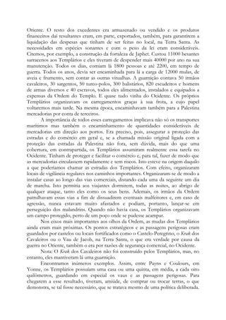 Oriente. O resto dos excedentes era armazenado ou vendido e os produtos
financeiros daí resultantes eram, em parte, exportados, também, para garantirem a
liquidação das despesas que tinham de ser feitas no local, na Terra Santa. As
necessidades em espécies sonantes e com o peso da lei eram consideráveis.
Citemos, por exemplo, a construção da fortaleza de Japhet. Custou 11000 besantes
sarracenos aos Templários e eles tiveram de despender mais 40000 por ano na sua
manutenção. Todos os dias, comiam lá 1800 pessoas e até 2200, em tempo de
guerra. Todos os anos, devia ser encaminhada para lá a carga de 12000 mulas, de
aveia e frumento, sem contar as outras vitualhas. A guarnição contava 50 irmãos
cavaleiros, 30 sargentos, 50 turco-polos, 300 balistários, 820 escudeiros e homens
de armas diversos e 40 escravos, todos eles alimentados, instalados e equipados a
expensas da Ordem do Templo. E quase tudo vinha do Ocidente. Os próprios
Templários organizavam os carregamentos graças à sua frota, a cujo papel
voltaremos mais tarde. Na mesma época, encaminhavam também para a Palestina
mercadorias por conta de terceiros.
A importância de todos esses carregamentos implicava não só os transportes
marítimos mas também o encaminhamento de quantidades consideráveis de
mercadorias em direção aos portos. Era preciso, pois, assegurar a proteção das
estradas e do comércio em geral e, se a chamada missão original ligada com a
proteção das estradas da Palestina não fora, sem dúvida, mais do que uma
cobertura, em contrapartida, os Templários assumiram realmente essa tarefa no
Ocidente. Tinham de proteger e facilitar o comércio e, para tal, fazer de modo que
as mercadorias circulassem rapidamente e sem riscos. Isto esteve na origem daquilo
a que poderíamos chamar as estradas dos Templários. Com efeito, organizaram
locais de vigilância regulares nos caminhos importantes. Organizaram-se de modo a
instalar casas ao longo das vias comerciais, distando cada uma da seguinte um dia
de marcha. Isto permitia aos viajantes dormirem, todas as noites, ao abrigo de
qualquer ataque, tanto eles como os seus bens. Ademais, os irmãos da Ordem
patrulhavam essas vias a fim de dissuadirem eventuais malfeitores e, em caso de
agressão, nunca estavam muito afastados e podiam, portanto, lançar-se em
perseguição dos malandrins. Quando não havia casa, os Templários organizavam
um campo protegido, perto de um poço onde se pudesse acampar.
Nos eixos mais importantes aos olhos da Ordem, as mudas dos Templários
ainda eram mais próximas. Os pontos estratégicos e as passagens perigosas eram
guardados por castelos ou locais fortificados como o Castelo-Peregrino, o Krak dos
Cavaleiros ou o Vau de Jacob, na Terra Santa, o que era verdade por causa da
guerra no Oriente, também o era por razões de segurança comercial, no Ocidente.
Nota: O Krak dos Cavaleiros não foi construído pelos Templários, mas, no
entanto, eles mantiveram lá uma guarnição.
Encontramos inúmeros exemplos. Assim, entre Payns e Coulours, em
Yonne, os Templários possuíam uma casa ou uma quinta, em média, a cada oito
quilômetros, guardando em especial os vaus e as passagens perigosas. Para
chegarem a esse resultado, tiveram, amiúde, de comprar ou trocar terras, o que
demonstra, se tal fosse necessário, que se tratava mesmo de uma política deliberada.

 