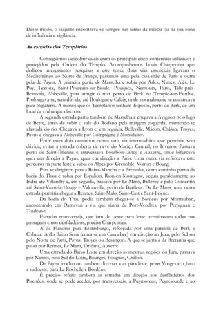 Deste modo, o viajante encontrava-se sempre nas terras da milícia ou na sua zona
de influência e vigilância.

As estradas dos Templários
Conseguimos descobrir quais eram os principais eixos comerciais utilizados e
protegidos pela Ordem do Templo. Acompanhemos Louis Charpentier que
dedicou interessantes pesquisas a este tema: duas vias essenciais ligavam o
Mediterrâneo ao Norte de França, passando uma pela casa-mãe de Paris e outra
pela de Payns. A primeira partia de Marselha e subia por Arles, Nimes, Alès, Le
Puy, Lezoux, Saint-Pourçain-sur-Sioule, Pouques, Nemours, Paris, Tille-prèsBeauvais, Abbeville, para atingir o mar perto de Berk no Temple-sur-Fauthie.
Prolongava-se, sem dúvida, até Boulogne e Calais, onde normalmente se embarcava
para Inglaterra. A menos que os Templários tenham disposto, perto de Berk, de um
local de embarque discreto.
A segunda estrada partia também de Marselha e chegava a Avignon pelo lago
de Berre, antes de subir o vale do Ródano pela margem esquerda, mantendo-se
afastada do rio. Chegava a Lyon e, em seguida, Belleville, Mâcon, Châlon, Troyes,
Payns e chegava a Abbeville por Compiègne e Montdidier.
Entre estes dois caminhos existia uma via intermadiária que permitia, sem
dúvida, evitar a estrada coberta de neve do Maciço Central, no Inverno. Passava
perto de Saint-Étienne e atravessava Bourbon-Lancy e Auxerre, onde bifurcava
quer em direção a Payns, quer em direção a Paris. Uma outra via reforçava este
percurso na parte leste e subia os Alpes por Grenoble, Voiron e Bourg.
Para se dirigirem para a Baixa-Mancha e a Bretanha, outro caminho partia da
bacia do Thau e subia por Espalion, Rion-en-Montagne, seguia paralelamente ao
Indre até Villandry e, em seguida, passava por Le Mans, Balleroy e pelo Contentin
até Saint-Vaast-la-Houge e Valcanville, perto de Barfleur. De Le Mans, uma outra
estrada permitia chegar a Rennes, Saint-Malo, Saint-Cast e Sant-Brieuc.
Da bacia do Thau podia também chegar-se a Bordéus por Montauban,
encontrando em Damavan a via que vinha de Port-Vendres, por Perpignan e
Toulouse.
Estradas transversais, que iam de oeste para leste, terminavam todas nas
passagens e nos desfiladeiros, precisa Charpentier:
A da Flandres para Estrasburgo, reforçada por uma paralela de Berk a
Colmar. A do Baixo Sena (entra-se em Caudebec) em direção ao Jura, pelo Sul ou
pelo Norte de Paris, Payns, Troyes ou Besançon. A que se junta a da Bretanha que
passa por Rennes, Le Mans, Orléans, Auxerre.
Uma estrada do Baixo Loire em direção às mesmas regiões do Jura, passava
por Nantes, pelo Sul do Loire, Bourges, Pougues, Châlon.
De Payns irradiavam também diversas vias para leste, pelos Vosges e o Jura;
a sudoeste, para La Rochelle e Bordéus.
É preciso referir também as estradas em direção aos desfiladeiros dos
Pirenéus, onde se pode aceder, por transversais, a Puymorens, Peyresourde e ao

 