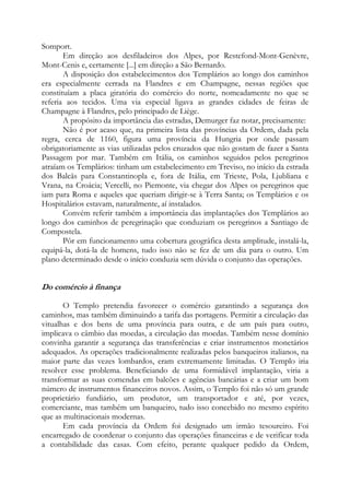 Somport.
Em direção aos desfiladeiros dos Alpes, por Restefond-Mont-Genèvre,
Mont-Cenis e, certamente [...] em direção a São Bernardo.
A disposição dos estabelecimentos dos Templários ao longo dos caminhos
era especialmente cerrada na Flandres e em Champagne, nessas regiões que
constituíam a placa giratória do comércio do norte, nomeadamente no que se
referia aos tecidos. Uma via especial ligava as grandes cidades de feiras de
Champagne à Flandres, pelo principado de Liège.
A propósito da importância das estradas, Demurger faz notar, precisamente:
Não é por acaso que, na primeira lista das províncias da Ordem, dada pela
regra, cerca de 1160, figura uma província da Hungria por onde passam
obrigatoriamente as vias utilizadas pelos cruzados que não gostam de fazer a Santa
Passagem por mar. Também em Itália, os caminhos seguidos pelos peregrinos
atraíam os Templários: tinham um estabelecimento em Treviso, no início da estrada
dos Balcãs para Constantinopla e, fora de Itália, em Trieste, Pola, Ljubliana e
Vrana, na Croácia; Vercelli, no Piemonte, via chegar dos Alpes os peregrinos que
iam para Roma e aqueles que queriam dirigir-se à Terra Santa; os Templários e os
Hospitalários estavam, naturalmente, aí instalados.
Convém referir também a importância das implantações dos Templários ao
longo dos caminhos de peregrinação que conduziam os peregrinos a Santiago de
Compostela.
Pôr em funcionamento uma cobertura geográfica desta amplitude, instalá-la,
equipá-la, dotá-la de homens, tudo isso não se fez de um dia para o outro. Um
plano determinado desde o início conduzia sem dúvida o conjunto das operações.

Do comércio à finança
O Templo pretendia favorecer o comércio garantindo a segurança dos
caminhos, mas também diminuindo a tarifa das portagens. Permitir a circulação das
vitualhas e dos bens de uma província para outra, e de um país para outro,
implicava o câmbio das moedas, a circulação das moedas. Também nesse domínio
convinha garantir a segurança das transferências e criar instrumentos monetários
adequados. As operações tradicionalmente realizadas pelos banqueiros italianos, na
maior parte das vezes lombardos, eram extremamente limitadas. O Templo iria
resolver esse problema. Beneficiando de uma formidável implantação, viria a
transformar as suas comendas em balcões e agências bancárias e a criar um bom
número de instrumentos financeiros novos. Assim, o Templo foi não só um grande
proprietário fundiário, um produtor, um transportador e até, por vezes,
comerciante, mas também um banqueiro, tudo isso concebido no mesmo espírito
que as multinacionais modernas.
Em cada província da Ordem foi designado um irmão tesoureiro. Foi
encarregado de coordenar o conjunto das operações financeiras e de verificar toda
a contabilidade das casas. Com efeito, perante qualquer pedido da Ordem,

 