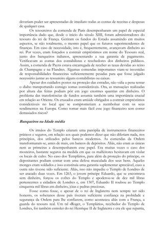 deveriam poder ser apresentadas de imediato todas as contas de receitas e despesas
de qualquer casa.
Os tesoureiros da comenda de Paris desempenharam um papel de especial
importância dado que, desde o início do século XIII, foram administradores do
tesouro do rei de França. Geriram os fundos do Estado assumindo em muitos
aspectos, se não totalmente, o mesmo papel que os futuros superintendentes de
finanças. Em caso de necessidade, isto é, frequentemente, avançavam dinheiro ao
rei. Por vezes, eram forçados a contrair empréstimos em nome do Tesouro real,
junto dos banqueiros italianos, apresentando a sua garantia de pagamento.
Verificavam as contas dos contabilistas e recebedores dos dinheiros públicos.
Assim, a comenda de Payns estava encarregada de receber as taxas devidas ao reino
de Champagne e na Flandres. Algumas comendas importantes viam-se investidas
de responsabilidades financeiras suficientemente pesadas para que fosse julgado
necessário juntar ao tesoureiro alguns contabilistas ou caixas.
Apesar dos cuidados postos na proteção das estradas, não valia a pena tentar
o diabo transportando consigo somas consideráveis. Ora, as transações realizadas
por altura das feiras podiam pôr em jogo enormes quantias em dinheiro. O
problema das transferências de fundos assumia também uma importância crucial
em relação ao Oriente. Os cruzados eram amiúde obrigados a contrair empréstimos
consideráveis no local que se comprometiam a reembolsar com os seus
rendimentos na Europa. Como tornar mais fácil esse jogo financeiro sem correr
demasiados riscos?

Banqueiros na Idade média
Os irmãos do Templo criaram uma panóplia de instrumentos financeiros
práticos e seguros, em relação aos quais podemos dizer que não diferiam nada, nos
princípios, dos utilizados pelos bancos modernos. As comendas da Ordem
transformaram-se, antes de mais, em bancos de depósitos. Aliás, não eram as únicas
nem as primeiras a desempenharem esse papel. Era muitas vezes o caso dos
mosteiros, bastante seguros na medida em que os malfeitores hesitavam em violar
os locais de culto. No caso dos Templários, para além da proteção do príncipe, os
depositantes podiam contar com uma defesa musculada dos seus bens. Aqueles
monges eram soldados e isso constituía uma garantia suplementar apreciável, caso a
outra não tivesse sido suficiente. Aliás, isso não impediu o Templo de Londres de
ser atacado duas vezes. Em 1263, o jovem príncipe Eduardo, que se encontrava
sem dinheiro, forçou os cofres do Templo e apoderou-se de dez mil libras
pertencentes a cidadãos de Londres e, em 1307, Eduardo II roubou ao Templo
cinquenta mil libras em dinheiro, jóias e pedras preciosas.
Fosse como fosse, e apesar de o rei de Inglaterra nem sempre ter sido
honesto, os soberanos desse país tiveram suficiente confiança na probidade e
segurança da Ordem para lhe confiarem, como aconteceu aliás com a França, a
guarda do tesouro real. Um tal «Roger, o Templário», recebedor do Templo de
Londres, foi também esmoler do rei Henrique II de Inglaterra e era ele que repartia,

 