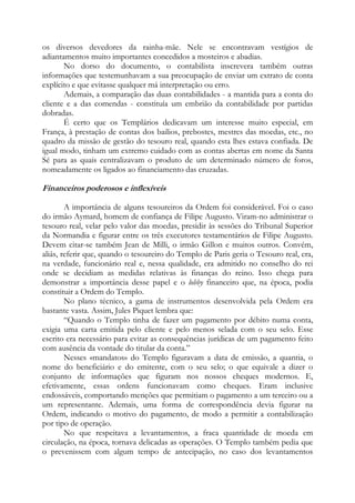 os diversos devedores da rainha-mãe. Nele se encontravam vestígios de
adiantamentos muito importantes concedidos a mosteiros e abadias.
No dorso do documento, o contabilista inscrevera também outras
informações que testemunhavam a sua preocupação de enviar um extrato de conta
explícito e que evitasse qualquer má interpretação ou erro.
Ademais, a comparação das duas contabilidades - a mantida para a conta do
cliente e a das comendas - constituía um embrião da contabilidade por partidas
dobradas.
É certo que os Templários dedicavam um interesse muito especial, em
França, à prestação de contas dos bailios, prebostes, mestres das moedas, etc., no
quadro da missão de gestão do tesouro real, quando esta lhes estava confiada. De
igual modo, tinham um extremo cuidado com as contas abertas em nome da Santa
Sé para as quais centralizavam o produto de um determinado número de foros,
nomeadamente os ligados ao financiamento das cruzadas.

Financeiros poderosos e inflexíveis
A importância de alguns tesoureiros da Ordem foi considerável. Foi o caso
do irmão Aymard, homem de confiança de Filipe Augusto. Viram-no administrar o
tesouro real, velar pelo valor das moedas, presidir às sessões do Tribunal Superior
da Normandia e figurar entre os três executores testamentários de Filipe Augusto.
Devem citar-se também Jean de Milli, o irmão Gillon e muitos outros. Convém,
aliás, referir que, quando o tesoureiro do Templo de Paris geria o Tesouro real, era,
na verdade, funcionário real e, nessa qualidade, era admitido no conselho do rei
onde se decidiam as medidas relativas às finanças do reino. Isso chega para
demonstrar a importância desse papel e o lobby financeiro que, na época, podia
constituir a Ordem do Templo.
No plano técnico, a gama de instrumentos desenvolvida pela Ordem era
bastante vasta. Assim, Jules Piquet lembra que:
“Quando o Templo tinha de fazer um pagamento por débito numa conta,
exigia uma carta emitida pelo cliente e pelo menos selada com o seu selo. Esse
escrito era necessário para evitar as consequências jurídicas de um pagamento feito
com ausência da vontade do titular da conta.”
Nesses «mandatos» do Templo figuravam a data de emissão, a quantia, o
nome do beneficiário e do emitente, com o seu selo; o que equivale a dizer o
conjunto de informações que figuram nos nossos cheques modernos. E,
efetivamente, essas ordens funcionavam como cheques. Eram inclusive
endossáveis, comportando menções que permitiam o pagamento a um terceiro ou a
um representante. Ademais, uma forma de correspondência devia figurar na
Ordem, indicando o motivo do pagamento, de modo a permitir a contabilização
por tipo de operação.
No que respeitava a levantamentos, a fraca quantidade de moeda em
circulação, na época, tornava delicadas as operações. O Templo também pedia que
o prevenissem com algum tempo de antecipação, no caso dos levantamentos

 