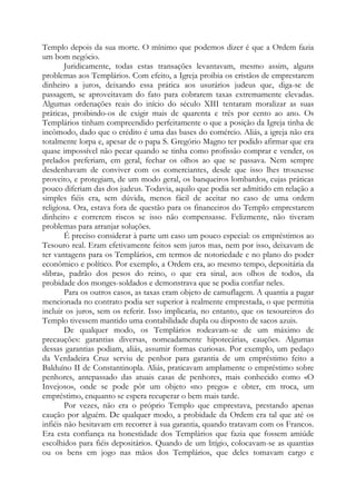 Templo depois da sua morte. O mínimo que podemos dizer é que a Ordem fazia
um bom negócio.
Juridicamente, todas estas transações levantavam, mesmo assim, alguns
problemas aos Templários. Com efeito, a Igreja proibia os cristãos de emprestarem
dinheiro a juros, deixando essa prática aos usurários judeus que, diga-se de
passagem, se aproveitavam do fato para cobrarem taxas extremamente elevadas.
Algumas ordenações reais do início do século XIII tentaram moralizar as suas
práticas, proibindo-os de exigir mais de quarenta e três por cento ao ano. Os
Templários tinham compreendido perfeitamente o que a posição da Igreja tinha de
incômodo, dado que o crédito é uma das bases do comércio. Aliás, a igreja não era
totalmente lorpa e, apesar de o papa S. Gregório Magno ter podido afirmar que era
quase impossível não pecar quando se tinha como profissão comprar e vender, os
prelados preferiam, em geral, fechar os olhos ao que se passava. Nem sempre
desdenhavam de conviver com os comerciantes, desde que isso lhes trouxesse
proveito, e protegiam, de um modo geral, os banqueiros lombardos, cujas práticas
pouco diferiam das dos judeus. Todavia, aquilo que podia ser admitido em relação a
simples fiéis era, sem dúvida, menos fácil de aceitar no caso de uma ordem
religiosa. Ora, estava fora de questão para os financeiros do Templo emprestarem
dinheiro e correrem riscos se isso não compensasse. Felizmente, não tiveram
problemas para arranjar soluções.
É preciso considerar à parte um caso um pouco especial: os empréstimos ao
Tesouro real. Eram efetivamente feitos sem juros mas, nem por isso, deixavam de
ter vantagens para os Templários, em termos de notoriedade e no plano do poder
econômico e político. Por exemplo, a Ordem era, ao mesmo tempo, depositária da
«libra», padrão dos pesos do reino, o que era sinal, aos olhos de todos, da
probidade dos monges-soldados e demonstrava que se podia confiar neles.
Para os outros casos, as taxas eram objeto de camuflagem. A quantia a pagar
mencionada no contrato podia ser superior à realmente emprestada, o que permitia
incluir os juros, sem os referir. Isso implicaria, no entanto, que os tesoureiros do
Templo tivessem mantido uma contabilidade dupla ou disposto de sacos azuis.
De qualquer modo, os Templários rodeavam-se de um máximo de
precauções: garantias diversas, nomeadamente hipotecárias, cauções. Algumas
dessas garantias podiam, aliás, assumir formas curiosas. Por exemplo, um pedaço
da Verdadeira Cruz serviu de penhor para garantia de um empréstimo feito a
Balduíno II de Constantinopla. Aliás, praticavam amplamente o empréstimo sobre
penhores, antepassado das atuais casas de penhores, mais conhecido como «O
Invejoso», onde se pode pôr um objeto «no prego» e obter, em troca, um
empréstimo, enquanto se espera recuperar o bem mais tarde.
Por vezes, não era o próprio Templo que emprestava, prestando apenas
caução por alguém. De qualquer modo, a probidade da Ordem era tal que até os
infiéis não hesitavam em recorrer à sua garantia, quando tratavam com os Francos.
Era esta confiança na honestidade dos Templários que fazia que fossem amiúde
escolhidos para fiéis depositários. Quando de um litígio, colocavam-se as quantias
ou os bens em jogo nas mãos dos Templários, que deles tomavam cargo e

 