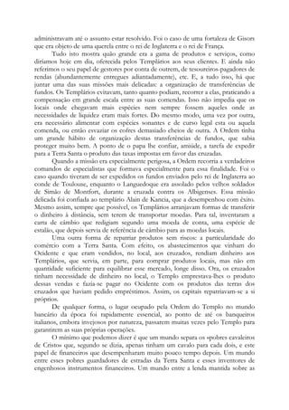 administravam até o assunto estar resolvido. Foi o caso de uma fortaleza de Gisors
que era objeto de uma querela entre o rei de Inglaterra e o rei de França.
Tudo isto mostra quão grande era a gama de produtos e serviços, como
diríamos hoje em dia, oferecida pelos Templários aos seus clientes. E ainda não
referimos o seu papel de gestores por conta de outrem, de tesoureiros-pagadores de
rendas (abundantemente entregues adiantadamente), etc. E, a tudo isso, há que
juntar uma das suas missões mais delicadas: a organização de transferências de
fundos. Os Templários evitavam, tanto quanto podiam, recorrer a elas, praticando a
compensação em grande escala entre as suas comendas. Isso não impedia que os
locais onde chegavam mais espécies nem sempre fossem aqueles onde as
necessidades de liquidez eram mais fortes. Do mesmo modo, uma vez por outra,
era necessário alimentar com espécies sonantes e de curso legal esta ou aquela
comenda, ou então esvaziar os cofres demasiado cheios de outra. A Ordem tinha
um grande hábito de organização destas transferências de fundos, que sabia
proteger muito bem. A ponto de o papa lhe confiar, amiúde, a tarefa de expedir
para a Terra Santa o produto das taxas impostas em favor das cruzadas.
Quando a missão era especialmente perigosa, a Ordem recorria a verdadeiros
comandos de especialistas que formava especialmente para essa finalidade. Foi o
caso quando tiveram de ser expedidos os fundos enviados pelo rei de Inglaterra ao
conde de Toulouse, enquanto o Languedoque era assolado pelos velhos soldados
de Simão de Montfort, durante a cruzada contra os Albigenses. Essa missão
delicada foi confiada ao templário Alain de Kancia, que a desempenhou com êxito.
Mesmo assim, sempre que possível, os Templários arranjavam formas de transferir
o dinheiro à distância, sem terem de transportar moedas. Para tal, inventaram a
carta de câmbio que redigiam segundo uma moeda de conta, uma espécie de
estalão, que depois servia de referência de câmbio para as moedas locais.
Uma outra forma de repatriar produtos sem riscos: a particularidade do
comércio com a Terra Santa. Com efeito, os abastecimentos que vinham do
Ocidente e que eram vendidos, no local, aos cruzados, rendiam dinheiro aos
Templários, que servia, em parte, para comprar produtos locais, mas não em
quantidade suficiente para equilibrar esse mercado, longe disso. Ora, os cruzados
tinham necessidade de dinheiro no local, o Templo emprestava-lhes o produto
dessas vendas e fazia-se pagar no Ocidente com os produtos das terras dos
cruzados que haviam pedido empréstimos. Assim, os capitais repatriavam-se a si
próprios.
De qualquer forma, o lugar ocupado pela Ordem do Templo no mundo
bancário da época foi rapidamente essencial, ao ponto de até os banqueiros
italianos, embora invejosos por natureza, passarem muitas vezes pelo Templo para
garantirem as suas próprias operações.
O mínimo que podemos dizer é que um mundo separa os «pobres cavaleiros
de Cristo» que, segundo se dizia, apenas tinham um cavalo para cada dois, e este
papel de financeiros que desempenharam muito pouco tempo depois. Um mundo
entre esses pobres guardadores de estradas da Terra Santa e esses inventores de
engenhosos instrumentos financeiros. Um mundo entre a lenda mantida sobre as

 