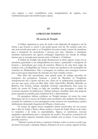 suas origens e esses contabilistas, esses manipuladores de capitais, essa
multinacional quase inconcebível para a época.

III
A PRATA DO TEMPLO
Os navios do Templo
A Ordem organizara-se, pois, de modo a não depender de ninguém e até de
forma a que fossem os outros a não poder passar sem ela. No entanto, tudo isso
não teria servido para nada se os Templários tivessem estado à mercê de armadores
para o transporte de mercadorias e pessoas por mar. Ademais, o transporte
marítimo representava um aspecto estratégico importante em virtude do tráfego
intenso que as cruzadas provocavam entre o Oriente e o Ocidente.
A Ordem do Templo não podia desinteressar-se deste aspecto. Logo, fez-se
armadora, garantindo a sua independência nos mares e praticando o transporte de
homens e mercadorias por conta de terceiros. Dotou-se de uma frota capaz de
rivalizar com a da República de Veneza e tentou até apoderar-se do monopólio do
comércio no Mediterrâneo. Não o conseguiu, no entanto, mas conseguiu reservar
para si uma quota importante do mercado nos mais variados setores.
Para além das mercadorias, uma grande parte do tráfego provinha do
transporte dos peregrinos. Somente a partir de Marselha, os Templários
transportavam três a quatro mil por ano. Antes de os embarcarem, hospedavamnos nas suas casas, como em Biot, Bari, Arles, Saint-Gilles, Brindisi, Marselha ou
Barletta. Em Toulon, tinham mandado construir especialmente duas casas no
bairro da carriero del Templo, ao lado das muralhas que protegiam a cidade de
eventuais incursões de barbarescos. Tinham inclusive mandado abrir uma pequena
porta especial na muralha, para circularem livre e discretamente.
Os peregrinos tinham confiança no Templo porque, tal como fez notar
Demurger, não só os navios da Ordem eram escoltados, mas também não tinham o
costume de venderem os seus passageiros como escravos aos muçulmanos, prática
infelizmente demasiado frequente dos Pisanos e Genoveses.
Os nomes de alguns navios templários foram conservados até aos nossos
dias: a Rose du Temple, a Bénite, a Bonne aventure, o Faucon du Temple. Havia-os de todos
os tamanhos e de todas as especialidades. Alguns, os «porteiros», estavam
equipados especialmente para o transporte de cavalos. Era preciso construí-los de
um modo muito especial, tomando muito cuidado com as juntas. A esse respeito,
Joinville escreveu:
“Abriram a porta do barco e metemos lá dentro todos os nossos cavalos que
devíamos levar para o ultramar. Depois, fechamos de novo a porta, tapamo-la bem,

 