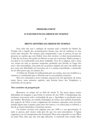 PRIMEIRA PARTE
O NASCIMENTO DA ORDEM DO TEMPLO
I
BREVE HISTÓRIA DA ORDEM DO TEMPLO
Esta obra não tem a ambição de retomar toda a história da Ordem do
Templo sob o ângulo dos acontecimentos fatuais, mas sim de esclarecer as suas
zonas mais obscuras. No entanto, para compreender o que se passou, há que ter
presente no espírito que esta Ordem viveu dois séculos e evoluiu necessariamente.
À data da sua morte, não podia ser idêntica ao que era à nascença. Mudou porque o
seu ideal se viu confrontado com duras realidades. Teve de se adaptar, uma e outra
vez, tomar em mão as questões temporais, perdendo sem dúvida, ao longo dos
anos e das necessidades, uma parte da sua pureza original, tal como um adulto que
por vezes tem dificuldade em encontrar em si a criança maravilhada, o minúsculo
ser de olhos puros que, no entanto, foi.
A Ordem do Templo foi influenciada pelo seu tempo, mas este modificou-a,
orientou-a, contribuindo para a História com as suas próprias correções.
Para nos orientarmos nesta evolução, pareceu-nos útil apresentar, de forma
muito breve, neste primeiro capítulo, uma história breve dos Templários e,
sobretudo, da sua época.

Nos caminhos de peregrinação
Recuemos no tempo até ao final do século X. Na nossa época, temos
dificuldade em imaginar o que foram os terrores do ano 1000. A interpretação das
escrituras convencera toda a cristandade de que o Apocalipse se produziria nesse
ano fatídico. Revelação, no sentido etimológico do termo, mas também destruição,
dor: regresso de Cristo à terra e julgamento dos homens, separação entre eles para
mandar alguns para o paraíso, para junto dos santos, e os outros para os infernos, a
fim de aí serem submetidos a tormentos eternos.
Os cristãos viveram com angústia esse ano 1000 e a sua aproximação. E
nada se passou, pelo menos nada pior do que nos anos precedentes. A Igreja
enganara-se na sua interpretação das Escrituras? Deus teria esquecido os seus filhos
na terra? Não, claro que não. Era algo diferente. A catástrofe fora evitada. Deus

 