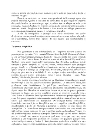 como se estopa um tonel, porque, quando o navio está no mar, toda a porta se
encontra na água.”
Durante o transporte, os cavalos eram peados de tal forma que quase não
podiam mexer-se. Quanto à sua saída do barco, fazia-se quase segundo a técnica
das atuais lanchas de desembarque, que permitem que se chegue o mais perto
possível da margem. Cada navio porteiro apenas podia transportar entre quarenta e
sessenta cavalos. Imaginamos facilmente a importância do tráfego permanente
necessário para alimentar de cavalos o exército dos cruzados.
A fim de acompanhar e proteger essas naves meridionais um pouco
desajeitadas, mas capazes de transportarem volumes importantes, tinham adaptado,
no Mediterrâneo, navios mais rápidos do que aqueles que habitualmente o
cruzavam.

Os portos templários
Para garantirem a sua independência, os Templários fizeram questão em
possuir portos privados. Foi o caso do Mônaco, Saint-Raphaêl, Majorque, Collioure
e, sem dúvida, Martigues, Mèze, na bacia de Thau, que ainda não estava separada
do mar, e Saint-Tropez. Perto da Mancha, temos de citar Saint-Valéry-en-Caux e
Barfleur, bem como Saint-Valéry-sur-Somme. Na Bretanha, podemos referir
também o porto templário da Ile-aux-Moines, particularmente bem protegido
porque situado no golfo do Morbihan. Geralmente, embarcavam aí os peregrinos
que se dirigiam a Santiago de Compostela. No entanto, estes portos privados não
chegavam para escoar a totalidade do seu tráfego. Assim, mantinham também
pontões noutros portos importantes como Toulon, Marselha, Hyères, Nice,
Antibes, Villefranche, Beaulieu, Menton.
Nos portos provençais, beneficiavam de liberdades concedidas pelo conde
da Provença, o que não deixava de levantar problemas. Os armadores locais, que
geralmente não beneficiavam de privilégios semelhantes, achavam essa
concorrência um pouco desleal. A atmosfera era mesmo francamente pesada, em
alguns casos. Em Marselha, as autoridades tiveram de ceder em parte à pressão e
limitaram os direitos dos navios templários apenas ao comércio realizado com a
Terra Santa e a Espanha. Isto é particularmente interessante porque significa que
esses dois pólos importantes do comércio mediterrânico estavam longe de ser os
únicos que interessavam aos Templários. De qualquer forma, considerando
inadmissível esta restrição, os Templários, em breve seguidos pelos Hospitalários,
abandonaram o porto de Marselha e passaram a ancorar os seus navios em
Montpellier. Os Marselheses compreenderam rapidamente que esse desvio do
tráfego lhes custava mais caro do que o que lhes rendia. A clientela do Templo era
fiel e estava disposta a mudar de porto para fretar ou alugar os seus navios. Acabou
por ser assinado um acordo, segundo o qual, duas vezes por ano, um navio
templário e um hospitalário partiriam de Marselha sem pagarem qualquer taxa.
Muito inteligentemente, a Ordem do Templo não se serviu desta possibilidade para
embarcar as suas próprias mercadorias, que podia sempre carregar noutros portos

 