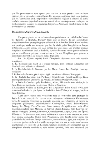 que lhe pertencessem, mas apenas para encher os seus porões com produtos
pertencentes a mercadores marselheses. Eis algo que confirma, caso fosse preciso,
que os Templários eram empresários especialmente sagazes e astutos. E como
também eram uns organizadores natos, contribuíram tanto quanto se podia para os
melhoramentos técnicos e a segurança dos portos. Assim, em Brindisi, deve-se-lhes
a construção de um farol.

Os mistérios do porto de La Rochelle
Um porto parece ter merecido muito especialmente os cuidados da Ordem
do Templo: La Rochelle. Porquê? Claro que se tratava de um ancoradouro
especialmente bem protegido graças à ilha de Ré e à ilha de Oléron. Entre as duas,
um canal que ainda tem o nome que lhe foi dado pelos Templários: o Pertuis
d'Antioche. Mesmo assim, isso não explica por que razão seis grandes estradas
templárias terminavam em La Rochelle, e parece bastante louco quando sabemos
que se considerava que esse porto apenas servia aos Templários para garantir a
exportação dos vinhos de Bordéus para a Inglaterra.
Em Les Mystères templiers, Louis Charpentier descreve essas seis estradas
templárias:
1. La Rochelle-Saint-Vaast-La Hougue-Barfleur, com estradas adjacentes em
direção à costa atlântica e à Bretanha.
2. La Rochelle-baía do Somme, por Le Mans, Dreux, Les Andelys, Gournay,
Abbeville.
3. La Rochelle-Ardenas, por Angers, região parisiense, e Haute-Champagne.
4. La Rochelle-Lorraine, por Parthenay, Chatellerault, Preuilly-en-Berry, Gien,
Troyes; estrada com um desvio de Preully à floresta de Othe por Cosnes.
5. La Rochelle-Genebra, pelo Bas-Poitou, Marca, Mâconnais, com derivação de
Saint-Pourçain-sur-Sioule em direção a Châlon e Besançon.
6. La Rochelle-Valence du Rhône, pelo Bas-Angoumois, Brive, Cantal e Puy, com
uma estrada de desvio que ligava La Rochelle a Saint-Vallier por Limoges, Issoire e
Saint-Étienne.
Além disso, existia uma verdadeira rede de comendas para proteger La
Rochelle, e isto num raio de cerca de cento e cinquenta quilômetros. Contavam-se
cerca de quarenta comendas de proteção próxima, nas Charentes. A menos de
cinquenta quilômetros, encontravam-se Champgillon, Sènes, Sainte-Gemme,
Bernay, Le Mung, Port-d'Envaux. Duas dezenas de quilômetros mais além,
poderíamos referir Saint-Maixent, La Barre et Clairin, Ensigne, Brêt, Beauvais-surMatha, Aumagne, Cherver, Richemont, Châteaubernard, Angles, Goux, Les Épaux,
Villeneuve. Se juntarmos mais trinta quilômetros, encontramos novamente umas
boas quinze comendas. Muito bem! Poderíamos, sem dúvida, pegar numa boa
quantidade de locais em França e encontrar, numa distância igual, um conjunto de
comendas igualmente bem fornecido, sem que isso nos leve a conjecturas bastante
aventureiras. No caso de La Rochelle, teremos, contudo, de acrescentar que os
Templários tinham instalado lá, sem motivo aparente, uma casa provincial que

 