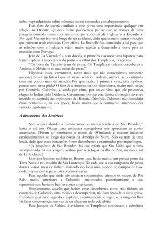 tinha preponderância sobre inúmeras outras comendas e estabelecimentos.
Está fora de questão atribuir a este porto uma importância qualquer em
relação ao Oriente. Quando muito poderemos pensar que se tratava de uma
paragem cômoda numa rota marítima que conduzia de Inglaterra a Espanha e
Portugal. Mesmo isto está longe de ser evidente, dado que existem outras soluções
que parecem mais cômodas. Com efeito, La Rochelle fica demasiado a sul para que
as relações com a Inglaterra sejam muito rápidas e demasiado a norte para as
mantidas com Portugal.
Jean de La Varende foi, sem dúvida, o primeiro a avançar uma hipótese para
tentar explicar a importância do porto aos olhos dos Templários, e escreveu:
“Os bens do Templo eram de prata. Os Templários tinham descoberto a
América, o México e as suas minas de prata.”
Hipótese louca, certamente, tanto mais que não conseguimos encontrar
qualquer prova irrefutável que vá nesse sentido. Todavia, merece ser examinada
com um pouco mais de atenção. Por que razão, à primeira vista, esta hipótese
parece tanto uma piada? O fato de a América ter sido descoberta, muito mais tarde,
por Cristóvão Colombo, e, ainda por cima, por acaso, visto que ele procurava
chegar às Índias pelo Ocidente. Certamente, porque esta última afirmação deve ser
inserida no capítulo das imposturas da História. Cristóvão Colombo não descobriu
coisa nenhuma e, na sua época, havia muito que o continente americano era
visitado regularmente.

A descoberta das Américas
Sem sequer abordar a história mais ou menos lendária de São Brendan,*
basta ir até aos Vikings para encontrar navegadores que aportaram as costas
americanas. Deram ao continente o nome de «Wineland» e criaram inclusive
estabelecimentos ao longo das costas da América do Norte. Não se trata de uma
lenda, dado que essas instalações foram descobertas e examinadas por arqueólogos.
*[A propósito de São Brendan, há que referir que São Malo, que o teria
acompanhado na sua Viagem, acabou por se refugiar na ilha de Aix, mesmo a sul
de La Rochelle.]
Convém lembrar também os Bascos que, havia muito, iam pescar perto da
Terra Nova e no estuário de São Lourenço. De cada vez, a sua campanha de pesca
durava vários meses e tinham instalado no local uma espécie de campos de base
onde preparavam o peixe para o conservarem.
Para aqueles que ainda não estejam convencidos, citemos os mapas de Piri
Reis, muito anteriores a Colombo, encontrados posteriormente e que
representavam bastante bem as costas americanas.
Simplesmente, aqueles que faziam essas descobertas, como não tinham, ao
contrário de Colombo, uma missão a desempenhar, não iam bradá-lo a altos gritos.
Preferiam guardar o segredo e explorar, eventualmente, o lugar, sem ninguém lhes
vir fazer concorrência, em vez de sacrificarem tudo pela glória.
Para Jacques de Mahieu, é evidente: os Templários conheciam a existência

 