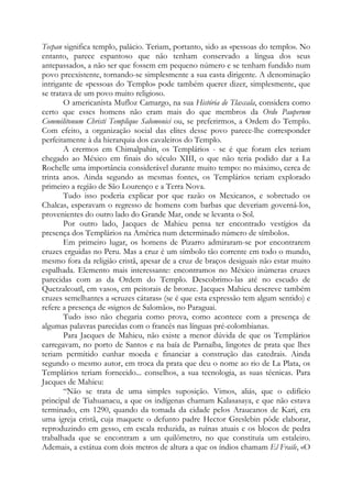 Tecpan significa templo, palácio. Teriam, portanto, sido as «pessoas do templo». No
entanto, parece espantoso que não tenham conservado a língua dos seus
antepassados, a não ser que fossem em pequeno número e se tenham fundido num
povo preexistente, tornando-se simplesmente a sua casta dirigente. A denominação
intrigante de «pessoas do Templo» pode também querer dizer, simplesmente, que
se tratava de um povo muito religioso.
O americanista Mufloz Camargo, na sua História de Tlaxcala, considera como
certo que esses homens não eram mais do que membros da Ordo Pauperum
Commilitonum Christi Templique Salomonici ou, se preferirmos, a Ordem do Templo.
Com efeito, a organização social das elites desse povo parece-lhe corresponder
perfeitamente à da hierarquia dos cavaleiros do Templo.
A crermos em Chimalpahin, os Templários - se é que foram eles teriam
chegado ao México em finais do século XIII, o que não teria podido dar a La
Rochelle uma importância considerável durante muito tempo: no máximo, cerca de
trinta anos. Ainda segundo as mesmas fontes, os Templários teriam explorado
primeiro a região de São Lourenço e a Terra Nova.
Tudo isso poderia explicar por que razão os Mexicanos, e sobretudo os
Chalcas, esperavam o regresso de homens com barbas que deveriam governá-los,
provenientes do outro lado do Grande Mar, onde se levanta o Sol.
Por outro lado, Jacques de Mahieu pensa ter encontrado vestígios da
presença dos Templários na América num determinado número de símbolos.
Em primeiro lugar, os homens de Pizarro admiraram-se por encontrarem
cruzes erguidas no Peru. Mas a cruz é um símbolo tão corrente em todo o mundo,
mesmo fora da religião cristã, apesar de a cruz de braços desiguais não estar muito
espalhada. Elemento mais interessante: encontramos no México inúmeras cruzes
parecidas com as da Ordem do Templo. Descobrimo-las até no escudo de
Quetzalcoatl, em vasos, em peitorais de bronze. Jacques Mahieu descreve também
cruzes semelhantes a «cruzes cátaras» (se é que esta expressão tem algum sentido) e
refere a presença de «signos de Salomão», no Paraguai.
Tudo isso não chegaria como prova, como acontece com a presença de
algumas palavras parecidas com o francês nas línguas pré-colombianas.
Para Jacques de Mahieu, não existe a menor dúvida de que os Templários
carregavam, no porto de Santos e na baía de Parnaíba, lingotes de prata que lhes
teriam permitido cunhar moeda e financiar a construção das catedrais. Ainda
segundo o mesmo autor, em troca da prata que deu o nome ao rio de La Plata, os
Templários teriam fornecido... conselhos, a sua tecnologia, as suas técnicas. Para
Jacques de Mahieu:
“Não se trata de uma simples suposição. Vimos, aliás, que o edifício
principal de Tiahuanacu, a que os indígenas chamam Kalasasaya, e que não estava
terminado, em 1290, quando da tomada da cidade pelos Araucanos de Kari, era
uma igreja cristã, cuja maquete o defunto padre Hector Greslebin pôde elaborar,
reproduzindo em gesso, em escala reduzida, as ruínas atuais e os blocos de pedra
trabalhada que se encontram a um quilômetro, no que constituía um estaleiro.
Ademais, a estátua com dois metros de altura a que os índios chamam El Fraile, «O

 