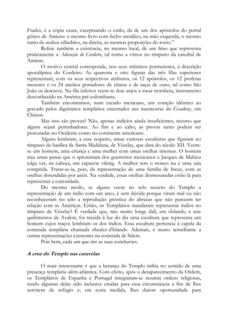 Frade», é a cópia exata, exceptuando o estilo, da de um dos apóstolos do portal
gótico de Amiens: o mesmo livro com fecho metálico, na mão esquerda, o mesmo
ramo de «cabo» cilíndrico, na direita, as mesmas proporções do rosto.”
Refere também a existência, no mesmo local, de um friso que representa
praticamente a Adoração do Cordeiro, tal como a vimos no tímpano da catedral de
Amiens.
O motivo central corresponde, nos seus mínimos pormenores, à descrição
apocalíptica do Cordeiro. As quarenta e oito figuras das três filas superiores
representam, com os seus respectivos atributos, os 12 apóstolos, os 12 profetas
menores e os 24 anciãos portadores de cítaras e de taças de ouro, tal como São
João os descreve. Na fila inferior veem-se dois anjos a tocar trombeta, instrumento
desconhecido na América pré-colombiana.
Também encontramos, num escudo mexicano, um coração idêntico ao
gravado pelos dignitários templários encerrados nas masmorras do Coudray, em
Chinon.
Mas isso são provas? Não, apenas indícios ainda insuficientes, mesmo que
alguns sejam perturbadores. Ao fim e ao cabo, as provas tanto podem ser
procuradas no Ocidente como no continente americano.
Alguns lembram, a esse respeito, umas curiosas esculturas que figuram no
tímpano da basílica de Santa Madalena, de Vézelay, que data do século XII. Veemse um homem, uma criança e uma mulher com umas orelhas imensas. O homem
traz umas penas que o aproximam dos guerreiros mexicanos e Jacques de Mahieu
julga ver, na cabeça, um capacete viking. A mulher tem o tronco nu e uma saia
comprida. Tratar-se-ia, pois, da representação de uma família de Incas, com as
orelhas distendidas por anéis. Na verdade, essas orelhas desmesuradas estão lá para
representar a curiosidade.
Do mesmo modo, se alguns veem no selo secreto do Templo a
representação de um índio com um arco, é sem dúvida porque viram mal ou não
reconheceram no selo a reprodução gnóstica do abraxas que não parecem ter
relação com as Américas. Então, os Templários mandaram representar índios no
tímpano de Vézelay? É verdade que, não muito longe dali, em «Island», a sete
quilômetros de Avalon, foi trazida à luz do dia uma escultura que representa um
homem cujos traços lembram os dos índios. Essa escultura pertencia à capela da
comenda templária chamada «Saulce-d'Island». Ademais, é muito semelhante a
outras representações existentes na comenda de Salers.
Pois bem, cada um que tire as suas conclusões.

A cruz do Templo nas caravelas
O mais interessante é que a herança do Templo milita no sentido de uma
presença templária além-atlântica. Com efeito, após o desaparecimento da Ordem,
os Templários de Espanha e Portugal integraram-se noutras ordens religiosas,
tendo algumas delas sido inclusive criadas para essa circunstância a fim de lhes
servirem de refúgio e, em certa medida, lhes darem oportunidade para

 