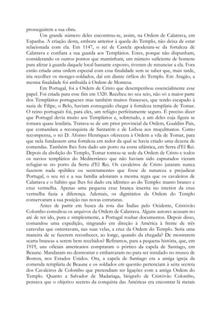prosseguirem a sua obra.
Um grande número deles encontrou-se, assim, na Ordem de Calatrava, em
Espanha. A criação desta, embora anterior à queda do Templo, não deixa de estar
relacionada com ela. Em 1147, o rei de Castela apoderara-se da fortaleza de
Calatrava e confiara a sua guarda aos Templários. Estes, porque não dispunham,
considerando os outros pontos que mantinham, um número suficiente de homens
para afetar à guarda daquele local bastante exposto, tiveram de renunciar a ela. Fora
então criada uma ordem especial com essa finalidade sem se saber que, mais tarde,
iria recolher os monges-soldados, daí em diante órfãos do Templo. Em Aragão, a
mesma finalidade foi atribuída à Ordem de Montesa.
Em Portugal, foi a Ordem de Cristo que desempenhou essencialmente esse
papel. Foi criada para esse fim em 1320. Recebeu no seu seio, não só a maior parte
dos Templários portugueses mas também muitos franceses, que tendo escapado à
razia de Filipe, o Belo, haviam conseguido chegar à fortaleza templária de Tomar.
O reino português foi, para eles, um refúgio perfeitamente seguro. É preciso dizer
que Portugal devia muito aos Templários e, sobretudo, a um deles cuja figura se
tornara quase lendária. Tratava-se de um prior provincial da Ordem, Gualdim Pais,
que comandara a reconquista de Santarém e de Lisboa aos muçulmanos. Como
recompensa, o rei D. Afonso Henriques oferecera à Ordem a vila de Tomar, para
que nela fundassem uma fortaleza em redor da qual se havia criado uma dezena de
comendas. Também lhes fora dado um porto na costa atlântica, em Serra d’El Rei.
Depois da abolição do Templo, Tomar tornou-se sede da Ordem de Cristo e todos
os navios templários do Mediterrâneo que não haviam sido capturados vieram
refugiar-se no porto da Serra d’El Rei. Os cavaleiros de Cristo juraram nunca
fazerem nada «pública ou secretamente» que fosse de natureza a prejudicar
Portugal, o seu rei e a sua família adotaram a mesma regra que os cavaleiros de
Calatrava e o hábito que lhes foi dado era idêntico ao do Templo: manto branco e
cruz vermelha. Apenas uma pequena cruz branca inscrita no interior da cruz
vermelha fazia a diferença. Ademais, os dignitários da Ordem do Templo
conservaram a sua posição nas novas estruturas.
Antes de partir em busca da rota das Índias pelo Ocidente, Cristóvão
Colombo consultou os arquivos da Ordem de Calatrava. Alguns autores acusam-no
até de ter ido, pura e simplesmente, a Portugal roubar documentos. Depois disso,
comandou uma expedição, singrando em direção à América à frente de três
caravelas que ostentavam, nas suas velas, a cruz da Ordem do Templo. Seria uma
maneira de se fazerem reconhecer, ao longe, quando da chegada? De mostrarem
«carta branca» a serem bem recebidos? Refiramos, para a pequena história, que, em
1919, uns oficiais americanos compraram o pórtico da capela de Santiago, em
Beaune. Mandaram-no desmontar e embarcaram-no para ser instalado no museu de
Boston, nos Estados Unidos. Ora, a capela de Santiago era a antiga igreja da
comenda templária de Beaune e os soldados em questão pertenciam à seita secreta
dos Cavaleiros de Colombo que pretendiam ter ligações com a antiga Ordem do
Templo. Quanto a Salvador de Madariaga, biógrafo de Cristóvão Colombo,
pensava que o objetivo secreto da conquista das Américas era encontrar lá metais

 