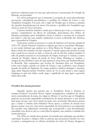 preciosos suficientes para ter com que subvencionar a reconstrução do Templo de
Salomão, em Jerusalém.
Os navios portugueses que se lançaram à conquista de terras desconhecidas
arvoravam, coincidência perturbadora, o pavilhão da Ordem de Cristo, o dos
Templários refugiados. Foi, pois, sob o signo do Templo que se efetuou a epopeia
dos grandes descobrimentos de terras. Era mesmo o pavilhão dos Templários que
ornava o navio de Vasco da Gama.
É preciso lembrar também o nome que se davam, por vezes, a si mesmos os
artesãos companheiros do Dever de Liberdade, descendentes dos «Filhos de
Salomão» protegidos pelos Templários. Entre si, tinham o costume de se tratarem
por índios e uma das suas canções tradicionais evocava «a Rochelle das Américas
para a Jerusalém do Templo».
Outra peça a juntar ao processo é a carta de Opicinus de Canestris, datada de
1335-1337. Jeanne Franchet examinou as figuras que nela se encontram. Distinguese um ancião barbudo que poderia ser o Grão-Mestre do Templo e que agarra o
ábaco, bastão de comando, na mão esquerda. O ancião segura uma pomba na outra
mão e pode ler-se, mesmo ao lado, o nome do vale do fim dos tempos: Josaphat. O
olho da pomba encontra-se na localização de Chipre, local que se tornara o centro
oriental do Templo, depois da perda da Terra Santa. Distingue-se também a
imagem do leão britânico, junto do qual aparecem umas letras que lembram Rocela:
La Rochelle. Não esqueçamos que Leonor de Aquitânia dera, aos Templários,
terras nessa região, quando era rainha de França, e que confirmou essas doações
quando foi rainha de Inglaterra. No mapa, podemos também distinguir a inscrição
apage indicu. Segundo Jeanne Franchet, temos de ver aí uma alusão a uma viagem
longínqua ao país dos índios, tendo apage o significado de longe daqui e querendo
indicus dizer índio.

O tráfico dos metais preciosos
Segundo aqueles que pensam que os Templários foram à América, os
monges-cavaleiros trouxeram dessas viagens carregamentos completos de metais
raros, essencialmente de prata, tão vulgar no México. É um fato que os Templários
parecem ter possuído quantidades consideráveis de metais preciosos e sem dúvida
mais prata do que ouro. Esse metal era muito raro na Europa. Deveremos pensar
que a ordem o obtinha além-Atlântico? Nessa época, a emissão de moeda nova
passava muitas vezes por uma menor quantidade de metal precioso na composição
das moedas: uma depreciação monetária que correspondia a uma desvalorização
camuflada. Isso devia-se não só a uma falta de liquidez, mas também à raridade dos
metais preciosos.
Em 1294, em virtude dessa penúria, foi emitida uma ordenação que proibia a
exportação da prata e obrigava todas as pessoas que possuíssem baixelas em ouro
ou prata a entregarem-nas às oficinas moedeiras do reino de França. Imagina-se

 