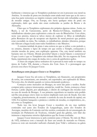 facilmente o interesse que os Templários poderiam ter em ir procurar esse metal na
América. As moedas de prata em circulação eram ainda mais raras que as de ouro e
uma boa parte remontava ao império romano onde haviam sido refundidas a partir
de moedas antigas. Ora, na Europa, não havia qualquer mina de prata em
exploração, dado que ainda não eram conhecidas as jazidas da Rússia e da
Alemanha.
Claro que os Templários exploraram eles próprios algumas minas. Assim, no
Razés, a sul de Carcassonne, perto de Rennes-le-Château, mandaram vir
trabalhadores alemães para explorarem a mina de ouro de Blanchefort. Com efeito,
neste caso preciso, tratava-se talvez menos de explorar os filões já trabalhados
pelos Romanos do que de recuperar um depósito de metal precioso que poderia
estar escondido na mina. Na verdade, os trabalhadores alemães (discretos, porque
não falavam a língua local) eram todos fundidores e não Mineiros.
A extrema raridade da prata é uma certeza no que se refere a este período e,
no entanto, durante o lapso de tempo em que existiu o Templo, começaram a
circular moedas de prata, sem explicação aparente. Ora, este metal também era
bastante raro no Oriente. Donde provinha? Quem o trazia? Quem o comerciava?
O que é certo é que os Templários não tinham falta dele. No seu regresso da Terra
Santa, repatriaram dez cargas de mulas, isto é, cerca de quinhentos quilos.
A chave do enigma talvez tenhamos de ir procurá-la mais tarde no tempo: na
época de Carlos VII, durante a Guerra dos Cem Anos. E a personagem que
possuiu essa chave foi Jacques Coeur.

Semelhanças entre Jacques Coeur e os Templários
Jacques Coeur foi, tal como os Templários, um financeiro, um proprietário
de terras, um comerciante, um armador, um exportador, um explorador de Minas.
Tal como eles, foi abatido quando se tornou demasiado poderoso.
Começou como mercador em Bourges, no setor das peles e tecidos. Soube
comprar peles a preços interessantes, arranjá-las, vendê-las. Assim, começou a fazer
fortuna e pôde adquirir, por adjudicação, o direito de cunhagem das moedas reais
na casa da moeda de Bourges. A sua primeira experiência na matéria teria podido
sair-lhe cara porque esteve mais ou menos implicado num caso de fraude. Isso não
o impediu, posteriormente, de assumir o controle da casa da moeda da capital, em
1436. Foi também banqueiro e praticou o câmbio de moedas, os empréstimos, etc.,
tal como os Templários.
Tudo isso iria levar Jacques Coeur a moedeiro do rei, mas também
comissário real junto dos Estados do Languedoque, junto dos Estados de
Auvergne, membro da Comissão real dos tecidos, comissário do rei encarregado da
instalação do Parlamento de Toulouse, visitador geral das gabelas, sem falar das
inúmeras e importantes missões diplomáticas que lhe foram confiadas.
Jacques Coeur interessou-se pelo comércio para o Oriente. No mês de Maio
de 1432, embarcou com a intenção de fazer um estudo de mercado no Oriente.
Juntou-se com um mercador narbonês chamado Jean Vidal e embarcou na galera

 