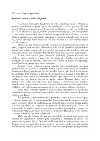 VII e uma dispensa pontifícia.

Jacques Coeur e o tráfico da prata
A acusação mais grave relacionava-se com a exportação para o Oriente de
grandes quantidades de prata, apesar das proibições. Isto era passível da pena
capital. O financeiro dera-se conta de que esse metal ainda era mais raro no Oriente
do que no Ocidente e que, ali, obtinha um preço muito elevado. Em contrapartida,
o ouro era lá relativamente mais abundante do que na Europa. Podiam, portanto,
obter-se grandes lucros exportando prata para o Oriente e trazendo ouro em troca.
Lá, a prata era paga muito mais cara que no Ocidente e o ouro custava apenas
metade do preço.
Quando do seu processo, atacado em relação ao problema da exportação da
prata, Jacques Coeur procurou defender-se: «Diz que há benefícios em levar prata
branca para a Síria, porque vale seis escudos por aqui, e vale sete lá [...] diz que
mostrará bem que por um marco de prata, fez vir um marco de ouro para o reino.»
Só que, para exportar prata, era preciso tê-la. Logo, Jacques Coeur decidiu
explorar minas. Adquiriu a concessão de minas de chumbo argentífero em
Pampailly, no vale do Brévanne, perto de Lyon. Obteve os direitos de exploração
sem dificuldades, porque estavam ao abandono.
Jacques Coeur mandou escavar galerias que mergulhavam até uma
profundidade de duzentos e cinquenta metros e que, nalguns casos, se estendiam
lateralmente durante quinhentos metros. Mandou reparar tudo, instalou um sistema
de ventilação com chaminés e galerias de drenagem para evacuar a água. Deu ao
seu pessoal uma espécie de convenção coletiva que organizava o trabalho mas
também um determinado número de regalias sociais. Mandou plantar trigo e
explorar uma vinha perto das minas para facilitar a subsistência dos mineiros.
Certificava-se de que os seus homens eram bem alimentados, bem albergados, bem
cuidados e um padre estava encarregado de vir dizer a missa, todos os domingos.
Essas minas estavam situadas a cerca de trinta quilômetros de Lyon, mas
possuía mais algumas em Saint-Pierre-la-Palud e Chissien, bem como no Beaujolais,
em Joux-sur-Tarare.
Eis, portanto, a proveniência dessa prata que Jacques Coeur exportava para
o Oriente, exceto que... a galena argentífera dessas minas era de um teor em metal
muito inferior ao limiar de rendibilidade da época. E temos absoluta certeza quanto
a isso. Com efeito, na sequência do processo de Jacques Coeur, Dauvet foi
encarregado de avaliar e fazer uma peritagem aos bens do moedeiro. Homem de
uma grande integridade, muito escrupuloso e metódico, Dauvet fez o seu trabalho
com uma consciência profissional notável.
Dado que ele próprio não era um especialista em minas, não hesitou em
mandar vir especialistas alemães para realizarem a peritagem às jazidas que
pertenciam a Jacques Coeur. O veredicto foi inapelável: a exploração das minas de
Jacques Coeur era deficitária e não podia ser de outro modo. Isso era verdade
mesmo que se tomasse em conta o tráfico com o Levante porque, ainda por cima,

 
