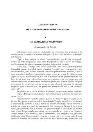 TERCEIRA PARTE
OS MISTÉRIOS ESPIRITUAIS DA ORDEM
I
OS TEMPLÁRIOS HERÉTICOS
As acusações de heresia
Voltaremos mais tarde ao andamento do processo, mas precisamos de
analisar, desde já, uma das acusações mais graves feitas contra a Ordem do Templo:
a de heresia.
Filipe, o Belo, redigira ele próprio um requisitório que deveria, em seguida,
ser lido em todas as igrejas do reino a fim de explicar aos fiéis as razões da detenção
dos Templários. O rei representava o papel da indignação e escrevia:
“Uma coisa amarga, uma coisa deplorável, uma coisa verdadeiramente
horrível de pensar, terrível de ouvir, um crime detestável, um crime execrável, um
ato abominável, uma infâmia horrível, uma coisa perfeitamente inumana, o que é
mais, estranha a qualquer humanidade, soou, graças ao relato de várias pessoas
dignas de fé, aos nossos ouvidos, não sem nos invadir de um grande estupor e nos
fazer fremir com um violento horror; e, ao pesarmos a sua gravidade, uma dor
imensa cresceu em nós tanto mais cruelmente quanto não existem dúvidas de que a
enormidade do crime transvasa até se tornar uma ofensa à majestade divina, uma
vergonha para a humanidade, um pernicioso exemplo do mal e um escândalo
universal.”
Até parece um texto da Madame de Sévigné, embora com menos elegância.
Filipe, o Belo, prosseguia, falando de bestialidade, de abandono de Deus, etc.
Acrescentava:
“Recentemente, segundo o relato que nos foi feito por pessoas dignas de fé,
foi-nos dito que os irmãos da ordem da milícia do Templo, escondendo o lobo sob
a aparência do cordeiro e, sob o hábito da ordem, insultando miseravelmente a
religião da nossa fé, crucificam nos nossos dias novamente Nosso Senhor Jesus
Cristo, já crucificado para a redenção do gênero humano e enchem-no de injúrias
mais graves do que aquelas que sofreu na cruz, quando, ao entrarem na Ordem e,
quando fazem a sua profissão, lhes é apresentada a sua imagem e que, por uma
infeliz, que digo? Uma miserável cegueira, o negam três vezes e, por meio de uma
crueldade horrível, lhe escarram três vezes na face; findo o que, despojados das

 
