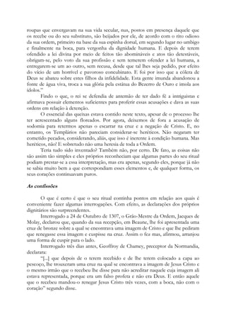 roupas que envergavam na sua vida secular, nus, postos em presença daquele que
os recebe ou do seu substituto, são beijados por ele, de acordo com o rito odioso
da sua ordem, primeiro na base da sua espinha dorsal, em segundo lugar no umbigo
e finalmente na boca, para vergonha da dignidade humana. E depois de terem
ofendido a lei divina por meio de feitos tão abomináveis e atos tão detestáveis,
obrigam-se, pelo voto da sua profissão e sem temerem ofender a lei humana, a
entregarem-se um ao outro, sem recusa, desde que tal lhes seja pedido, por efeito
do vício de um horrível e pavoroso concubinato. E foi por isso que a cólera de
Deus se abateu sobre estes filhos da infidelidade. Esta gente imunda abandonou a
fonte de água viva, troca a sua glória pela estátua do Bezerro de Ouro e imola aos
ídolos.”
Findo o que, o rei se defendia de antemão de ter dado fé a intriguistas e
afirmava possuir elementos suficientes para proferir essas acusações e dava as suas
ordens em relação à detenção.
O essencial das queixas estava contido neste texto, apesar de o processo lhe
ter acrescentado alguns floreados. Por agora, deixemos de fora a acusação de
sodomia para retermos apenas o escarrar na cruz e a negação de Cristo. E, no
entanto, os Templários não pareciam considerar-se heréticos. Não negaram ter
cometido pecados, considerando, aliás, que isso é inerente à condição humana. Mas
heréticos, não! E sobretudo não uma heresia de toda a Ordem.
Teria tudo sido inventado? Também não, por certo. De fato, as coisas não
são assim tão simples e eles próprios reconheciam que algumas partes do seu ritual
podiam prestar-se a essa interpretação, mas era apenas, segundo eles, porque já não
se sabia muito bem a que correspondiam esses elementos e, de qualquer forma, os
seus corações continuavam puros.

As confissões
O que é certo é que o seu ritual continha pontos em relação aos quais é
conveniente fazer algumas interrogações. Com efeito, as declarações dos próprios
dignitários são surpreendentes.
Interrogado a 24 de Outubro de 1307, o Grão-Mestre da Ordem, Jacques de
Molay, declarou que, quando da sua recepção, em Beaune, lhe foi apresentada uma
cruz de bronze sobre a qual se encontrava uma imagem de Cristo e que lhe pediram
que renegasse essa imagem e cuspisse na cruz. Assim o fez mas, afirmou, arranjou
uma forma de cuspir para o lado.
Interrogado três dias antes, Geoffroy de Chamey, preceptor da Normandia,
declarara:
“[...] que depois de o terem recebido e de lhe terem colocado a capa ao
pescoço, lhe trouxeram uma cruz na qual se encontrava a imagem de Jesus Cristo e
o mesmo irmão que o recebeu lhe disse para não acreditar naquele cuja imagem ali
estava representada, porque era um falso profeta e não era Deus. E então aquele
que o recebeu mandou-o renegar Jesus Cristo três vezes, com a boca, não com o
coração” segundo disse.

 