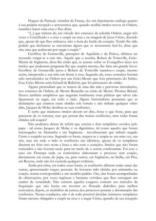 Hugues de Pairaud, visitador de França, fez um depoimento análogo quanto
à sua própria recepção e acrescentou que, quando acolhia irmãos novos na Ordem,
mandava trazer uma cruz e lhes dizia:
“[...] que tinham de, em virtude dos estatutos da referida Ordem, negar três
vezes o Crucificado e a cruz e cuspir na cruz e na imagem de Jesus Cristo, dizendo
que, apesar do que lhes ordenava, não o fazia do fundo do coração. Tendo-lhe sido
pedido que declarasse se encontrara alguns que se recusassem fazê-lo, disse que
sim, mas que acabavam por negar e cuspir.”
Geoffroy de Gonneville, preceptor da Aquitânia e de Poitou, afirmou ter
recusado vergar-se a este rito. Aquele que o recebia, Robert de Torteville, GrãoMestre de Inglaterra, disse-lhe então que, se jurasse sobre os Evangelhos dizer aos
irmãos que pudessem perguntar-lhe que cuspira mesmo, lhe faria um grande favor.
Geoffroy de Gonneville jurou e Robert de Torteville mandou-o cuspir, mesmo
assim, interpondo a sua mão em frente à cruz. Segundo ele, esses costumes haviam
sido introduzidos na Ordem por um Grão-Mestre que fora prisioneiro do Sultão.
Esse Grão-Mestre seria Gérard de Ridefort, que foi prisioneiro do sultão.
Alguns pretendiam que se tratava de uma das más e perversas introduções,
nos estatutos da Ordem, de Mestre Roncelin ou então de Mestre Thomas Bérard.
Houve também templários que negaram totalmente estas práticas que talvez não
figurassem na regra, em todo o lado. Alguns historiadores pensaram que as
declarações que citamos eram obtidas sob tortura e não tinham qualquer valor:
aliás, Jacques de Molay desdisse as suas confissões.
É certo que inúmeros irmãos devem ter dito, fosse o que fosse, para que
parassem de os torturar, mas que pensar das muitas confissões, nem todas foram
obtidas sob coação?
Não podemos deixar de referir que setenta e dois templários ouvidos pelo
papa - tal como Jacques de Molay e os dignitários, tal como aqueles que foram
interrogados na Alemanha e em Inglaterra - reconheceram que tinham negado
Cristo e cuspido na cruz. Segundo os locais, negava-se e cuspia-se ora uma vez, ora
três, mas em todo o lado as confissões são idênticas, apesar de os templários
dizerem ter feito isso «com a boca e não com o coração». Irmãos que não foram
torturados e não tiveram razão para ter medo de o serem, confessaram. Foi esse o
caso em Florença onde os comissários elaboraram o processo sem coação,
diretamente em nome do papa, ou, para outros, em Inglaterra, na Sicília, em Pisa,
em Ravena, onde não foi exercida qualquer violência.
Ainda por cima, em todos esses locais, as confissões diferem todas umas das
outras, apresentando toques pessoais. Se tivessem sido obtidas por artimanha ou
coação, teriam correspondido a um modelo-padrão. Ora, elas foram acompanhadas
de observações, por vezes ingênuas e bastante «vívidas» que lhes outorgam um
caráter de veracidade. Não existem aqueles exageros comuns aos métodos da
Inquisição que não hesita em recorrer ao floreado diabólico para melhor
convencer, depois, as multidões da justeza dos processos perante a abominação das
confissões. Nestas condições, não é de todo possível duvidar: inúmeros templários
foram mesmo obrigados a cuspir na cruz e a negar Cristo, quando da sua recepção

 