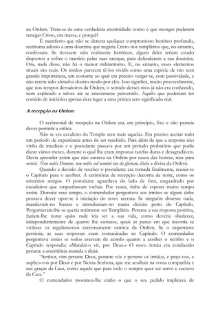 na Ordem. Trata-se de uma verdadeira enormidade: como é que monges puderam
renegar Cristo, em massa, e porquê?
É manifesto que não se detecta qualquer compromisso herético profundo,
nenhuma adesão a uma doutrina que negaria Cristo nos templários que, no entanto,
confessam. Se tivessem sido realmente heréticos, alguns deles teriam estado
dispostos a sofrer o martírio pelas suas crenças, para defenderem a sua doutrina.
Ora, nada disso, não há o menor militantismo. E, no entanto, esses elementos
rituais são reais. Os irmãos parecem tê-los vivido como uma espécie de rito sem
grande importância, um costume ao qual era preciso vergar-se, com passividade, e
não terem sido afetados doutro modo por eles. Isso significa, muito provavelmente,
que nos tempos derradeiros da Ordem, o sentido desses ritos já não era conhecido,
nem explicado e talvez até se encontrasse pervertido. Aquilo que poderiam ter
contido de iniciático apenas dera lugar a uma prática sem significado real.

A recepção na Ordem
O cerimonial de recepção na Ordem era, em princípio, fixo e não parecia
dever permitir a crítica.
Não se era cavaleiro do Templo sem mais aquelas. Era preciso aceitar todo
um período de experiência antes de ser recebido. Para além de que a resposta não
vinha de imediato e o postulante passava por um período probatório que podia
durar vários meses, durante o qual lhe eram impostas tarefas duras e desagradáveis.
Devia aprender assim que não entrava na Ordem por causa das honras, mas para
servir. Non nobis Domine, non nobis sed nomini tuo da gloriam, dizia a divisa da Ordem.
Quando a decisão de receber o postulante era tomada finalmente, reunia-se
o Capítulo para o acolher. A cerimônia de recepção decorria de noite, como os
mistérios antigos. O postulante aguardava do lado de fora, enquadrado por
escudeiros que empunhavam tochas. Por vezes, tinha de esperar muito tempo
assim. Durante esse tempo, o comendador perguntava aos irmãos se algum deles
pensava dever opor-se à iniciação do novo recruta. Se ninguém dissesse nada,
mandavam-no buscar e introduziam-no numa divisão perto do Capítulo.
Perguntavam-lhe se queria realmente ser Templário. Perante a sua resposta positiva,
faziam-lhe notar quão rude iria ser a sua vida, como deveria obedecer,
independentemente de quanto lhe custasse, quais as penas em que incorria se
violasse os regulamentos extremamente estritos da Ordem. Se o impetrante
persistia, as suas respostas eram comunicadas ao Capítulo. O comendador
perguntava então se todos estavam de acordo quanto a acolher o neófito e o
Capítulo respondia: «Mandai-o vir, por Deus.» O novo irmão era conduzido
perante a assembleia reunida e dizia:
“Senhor, vim perante Deus, perante vós e perante os irmãos, e peço-vos, e
suplico-vos por Deus e por Nossa Senhora, que me acolhais na vossa companhia e
nas graças da Casa, como aquele que para todo o sempre quer ser servo e escravo
da Casa.”
O comendador mostrava-lhe então o que o seu pedido implicava de

 
