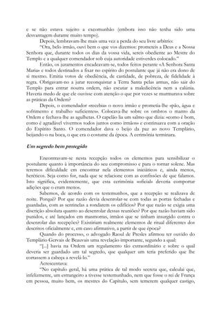 e se não estava sujeito a excomunhão (embora isso não tenha sido uma
desvantagem durante muito tempo).
Depois, lembravam-lhe mais uma vez a perda do seu livre arbítrio:
“Ora, belo irmão, ouvi bem o que vos dizemos: prometeis a Deus e a Nossa
Senhora que, durante todos os dias da vossa vida, sereis obediente ao Mestre do
Templo e a qualquer comendador sob cuja autoridade estiverdes colocado.”
Então, os juramentos encadeavam-se, todos feitos perante «A Senhora Santa
Maria» e todos destinados a fixar no espírito do postulante que já não era dono de
si mesmo. Emitia votos de obediência, de castidade, de pobreza, de fidelidade à
regra. Obrigavam-no a jurar reconquistar a Terra Santa pelas armas, não sair do
Templo para entrar noutra ordem, não escutar a maledicência nem a calúnia.
Haveria medo de que ele ouvisse com atenção o que por vezes se murmurava sobre
as práticas da Ordem?
Depois, o comendador «recebia» o novo irmão e prometia-lhe «pão, água e
sofrimento e trabalho suficientes». Colocava-lhe sobre os ombros o manto da
Ordem e fechava-lhe as agulhetas. O capelão lia um salmo que dizia: «como é bom,
como é agradável vivermos todos juntos como irmãos» e continuava com a oração
do Espírito Santo. O comendador dava o beijo da paz ao novo Templário,
beijando-o na boca, o que era o costume da época. A cerimônia terminara.

Um segredo bem protegido
Encontravam-se nesta recepção todos os elementos para sensibilizar o
postulante quanto à importância do seu compromisso e para o tornar solene. Mas
teremos dificuldade em encontrar nela elementos iniciáticos e, ainda menos,
heréticos. Seja como for, nada que se relacione com as confissões de que falamos.
Isto significa, evidentemente, que esta cerimônia «oficial» deveria comportar
adições que o eram menos.
Sabemos, de acordo com os testemunhos, que a recepção se realizava de
noite. Porquê? Por que razão devia desenrolar-se com todas as portas fechadas e
guardadas, com as sentinelas a rondarem os edifícios? Por que razão se exigia uma
discrição absoluta quanto ao desenrolar dessas reuniões? Por que razão haviam sido
punidos, e até lançados em masmorras, irmãos que se tinham insurgido contra o
desenrolar das recepções? Existiriam realmente elementos de ritual diferentes dos
descritos oficialmente e, em caso afirmativo, a partir de que época?
Quando do processo, o advogado Raoul de Presles afirmou ter ouvido do
Templário Gervais de Beauvais uma revelação importante, segundo a qual:
“[...] havia na Ordem um regulamento tão extraordinário e sobre o qual
deveria ser guardado um tal segredo, que qualquer um teria preferido que lhe
cortassem a cabeça a revelá-lo.”
Acrescentava:
“No capítulo geral, há uma prática de tal modo secreta que, calculai que,
infelizmente, um estrangeiro a tivesse testemunhado, nem que fosse o rei de França
em pessoa, muito bem, os mestres do Capítulo, sem temerem qualquer castigo,

 