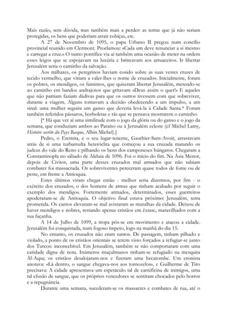 Mais razão, sem dúvida, mas também mais a perder: as terras que já não seriam
protegidas, os bens que poderiam atrair cobiças, etc.
A 27 de Novembro de 1095, o papa Urbano II pregou num concílio
provincial reunido em Clermont. Proclamou: «Cada um deve renunciar a si mesmo
e carregar a cruz.» O sumo pontífice via aí também uma ocasião de meter na ordem
esses leigos que se espojavam na luxúria e brincavam aos arruaceiros. Ir libertar
Jerusalém seria o caminho da salvação.
Aos milhares, os peregrinos haviam cosido sobre as suas vestes cruzes de
tecido vermelho, que viriam a valer-lhes o nome de cruzados. Inicialmente, foram
os pobres, os mendigos, os famintos, que quiseram libertar Jerusalém, metendo-se
ao caminho em bandos andrajosos que gritavam «Deus assim o quer!» E aqueles
que não partiam faziam dádivas para que os outros tivessem com que sobreviver,
durante a viagem. Alguns tomavam a decisão obedecendo a um impulso, a um
sinal: uma mulher seguira um ganso que deveria levá-la à Cidade Santa.* Foram
também referidos pássaros, borboletas e rãs que se pensava mostrarem o caminho.
[* Há que ver aí uma similitude com o jogo da glória ou do ganso e o jogo da
semana, que conduziam ambos ao Paraíso ou à Jerusalém celeste (cf Michel Lamy,
Histoire secrète du Pays Basque, Albin Michel).]
Pedro, o Eremita, e o seu lugar-tenente, Gauthier-Sans-Avoir, arrastavam
atrás de si uma turbamulta heteróclita que começou a sua cruzada matando os
judeus do vale do Reno e pilhando os bens dos camponeses húngaros. Chegaram a
Constantinopla no sábado de Aleluia de 1096. Foi o início do fim. Na Ásia Menor,
depois de Civitot, uma parte desses cruzados mal armados que não sabiam
combater foi massacrada. Os sobreviventes pereceram quase todos de fome ou de
peste, em frente a Antioquia.
Estes últimos viram chegar então - melhor seria dizermos, por fim - o
exército dos cruzados, o dos homens de armas que tinham acabado por seguir o
exemplo dos mendigos. Fortemente armados, determinados, esses guerreiros
apoderaram-se de Antioquia. O objetivo final estava próximo: Jerusalém, terra
prometida. Os cantos elevaram-se mal avistaram as muralhas da cidade. Deixou de
haver mendigos e nobres, restando apenas cristãos em êxtase, maravilhados com a
sua façanha.
A 14 de Julho de 1099, a tropa pôs-se em movimento e atacou a cidade.
Jerusalém foi conquistada, num fogoso ímpeto, logo na manhã do dia 15.
No entanto, os cruzados não eram santos. De passagem, tinham pilhado e
violado, a ponto de os cristãos orientais se terem visto forçados a refugiar-se junto
dos Turcos: inconcebível. Em Jerusalém, também se não comportaram com uma
caridade digna de nota. Inúmeros muçulmanos tinham-se refugiado na mesquita
Al-Aqsa; os cristãos desalojaram-nos e fizeram uma hecatombe. Um cronista
anotava: «Lá dentro, o sangue chegava-nos aos tornozelos», e Guilherme de Tiro
precisava: A cidade apresentava um espetáculo tal de carnificina de inimigos, uma
tal efusão de sangue, que os próprios vencedores se sentiram chocados pelo horror
e a repugnância.
Durante uma semana, sucederam-se os massacres e combates de rua, até o

 