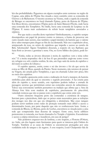 leis das probabilidades. Peguemos em alguns exemplos entre centenas: na região de
Cognac, uma aldeia de I'Épine fica situada a meio caminho entre as comendas de
Cherves e de Richemont. O mesmo acontece na Vienne, onde a capela da comenda
de Béruges se encontrava no local chamado Épinay, perto da floresta de I'Épine.
Em Deux-Sèvres, encontramos I'Épine perto de Saint-Maixent-I'École, onde havia
uma comenda dos Templários. No Indre, havia uma comenda de Lespinaz ou de
I'Épinat. E nunca mais acabaríamos de referir locais templários associados a
«épines».
Por que razão a escolha deste topônimo? Simbolicamente, o espinho sempre
desempenhou um papel de protetor contra os intrusos, a forma de preservar um
outro mundo mais secreto, mas também o papel iniciático da barreira que o valente
deve saber transpor para chegar ao fim da sua demanda. Não era o espinheiro alvar,
antepassado da rosa, ou «cinto de espinhos» que impedia o acesso ao castelo da
Bela Adormecida? Alguns Templários disseram, a respeito do seu Baphomet, que
fazia florir as árvores e germinar a terra. Ora, no Livro bíblico dos Juízes, pode lerse:
“Então, todas as árvores disseram à moita de espinhos: vem e reina sobre
nós.” E a moita respondeu: «Se é de boa fé que pretendeis ungir-me como vosso
rei, refugiai-vos sob a minha sombra. Se não, um fogo sairá da moita de espinhos e
devorará os cedros do Líbano.»
O espinho aparece, assim, como o rei das árvores e foi ela que serviu de
coroa ao filho de Deus, quando da Paixão. Neste momento, não teremos de pensar
na Virgem, tão amada pelos Templários, e que era chamada Lilium inter spinas, lírio
no meio dos espinhos.
O espinho apareceria então como a indicação do local a transpor, da barreira
simbólica para além da qual se encontra o segredo procurado. A luz estaria para
além do espinho e, nesse sentido, este topônimo poderia indicar a entrada de
passagens secretas que permitiriam entrar nas comendas através de subterrâneos.
Talvez seja conveniente também pensarmos na tradição que afirma que a Arca da
Aliança fora feita com madeira de espinheiro, precisamente do spina-christi,
variedade resinosa que não se parece com o espinheiro que existe entre nós.
Outro elemento frequente perto das comendas: a existência de tanques.
Serviam para a piscicultura, dado que os peixes eram necessários para as refeições
dos monges nos dias em que era obrigatória a abstinência. Mas esses tanques
podiam servir também como redes de proteção tornando mais difícil o acesso a
determinados locais, por parte daqueles que não os conhecessem bem. Assim, a
comenda de Blizon, no Brenne, perto de Loches, encontrava-se situada junto a uma
rede que compreendia duas dezenas de tanques. Entre estes, havia edifícios
pertencentes à comenda, nos locais chamados Le Temple e Lépinière. Esconderiam
o acesso a criptas misteriosas e inundáveis, em caso de perigo?
Não podemos esquecer-nos de lembrar, a este respeito, a Floresta d'Orient,
no Aube, um dos lugares mais fascinantes para quem se interessa pela Ordem do
Templo. Também aí as casas da Ordem se encontravam protegidas por uma
verdadeira rede de tanques e de regatos. A esse respeito, Louis Charpentier fala de

 