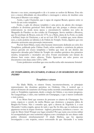 decorar o seu texto, encarregando-o de o ir cantar ao senhor de Beirute. Este não
teve a menor dificuldade em descodificar a mensagem e armou de imediato uma
frota para ir libertar o seu amigo.
Assim, o galo Chantecler, que é capaz de enganar Renart, aparece entre os
heróis de um conto templário.
Então, o galo do abraxas templário é uma prova da adesão dos mongessoldados às doutrinas gnósticas? Sem dúvida que não porque o abraxas estava
relativamente na moda nessa época e encontramo-lo também nos selos de
Margarida da Flandres ou dos condes de Champagne. Serviu também a Routrou,
que foi arcebispo de Rouen, cerca de 1175, ou a Marie, dama de La Ferté, ou ainda
a Seffried, bispo de Chichester, e até ao rei Luís VII. É verdade que, neste último
caso, a razão poderia ser idêntica à da Ordem do Templo. Então, digamos que este
elemento acrescenta uma presunção interessante.
Paul de Saint-Hilaire, numa obra bastante interessante dedicada aos selos dos
Templários, publicada pelas Éditions Pardés, refere também a existência da palavra
abraxas gravada em cruzes templárias e lembra que mais de um décimo das
impressões deixadas pela Ordem do Templo são entalhes gnósticos dos primeiros
séculos, recuperados e montados em selos. Foram encontradas sete iniciais do
abraxas bem como cinco «discos». Todos figuravam em selos postos em
documentos com datas entre 1210 e 1290.
Como poderemos acreditar que essa escolha tenha sido meramente fortuita?

II
OS TEMPLÁRIOS, OS CÁTAROS, O GRAAL E OS SEGREDOS DE SÃO
PEDRO
Templários e cátaros
Na Idade Média, os cátaros foram, incontestavelmente, os principais
representantes das doutrinas gnósticas no Ocidente. Ora, é notável que o
desenvolvimento do catarismo em França tenha ocorrido essencialmente nos locais
onde os Templários registaram, desde a criação da Ordem, o seu maior progresso.
No Languedoque, é claro, mas também em Champagne, o que é menos conhecido
e mais curioso.
É no Mont-Aimé que teremos de procurar os cátaros de Champagne. No
cume, erguia-se o castelo da rainha Branca que dominava a pequena aldeia de
Bergère-les-Vertus. Não é estranho que, após a derrota de Napoleão I, o czar
Alexandre I tenha exigido, apesar de tudo o que lhe foi dito, que se realizasse uma
gigantesca revista às tropas vitoriosas - ingleses, prussianos, austríacos e russos - no
sopé do Mont-Aimé? Porquê esse lugar estranho? Por que razão essa revista militar
foi acompanhada por uma cerimônia religiosa com a instalação de sete altares onde
padres oficiaram simultaneamente? O abade Mathieu, que fez algumas
investigações a este respeito, estava convencido de que Alexandre I se sentia

 