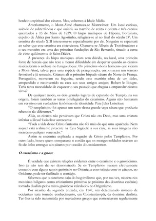 herdeiro espiritual dos cátaros. Mas, voltemos à Idade Média.
Anteriormente, o Mont-Aimé chamava-se Montwimer. Um local curioso,
sulcado de subterrâneos e que assistiu ao martírio de cento e oitenta e três cátaros
queimados a 15 de Maio de 1239. O bispo maniqueu de Hipona, Fortunato,
expulso de África por Santo Agostinho, refugiara-se aí no final do século IV. Um
cronista do século XIII interessou-se especialmente por ele. Ninguém se espantará
ao saber que esse cronista era cisterciense. Chamava-se Alberic de Troisfontaines e
o seu mosteiro era uma das primeiras fundações de São Bernardo, situado a cerca
de vinte quilômetros de Saint-Dizier.
A presença do bispo maniqueu criara sem dúvida, no local, uma primeira
fonte de heresia que não teve a menor dificuldade em despertar quando os cátaros
reacenderam o archote no Languedoque. Os primeiros «bons homens» que vieram
a Mont-Aimé, talvez para uma espécie de peregrinação, encontraram um terreno
favorável e já semeado. Criaram ali o primeiro bispado cátaro do Norte de França.
Perseguidos, morreram na fogueira, sendo esse martírio obra de um deles,
arrependido e reconvertido na caça aos seus antigos amigos: Robert le Bougre.
Teria tanta necessidade de esquecer o seu passado que chegou a emparedar cátaros
vivos?
De qualquer modo, os dois grandes lugares de expansão do Templo, na sua
origem, foram também as terras privilegiadas do catarismo. Alguns não hesitaram
em ver nisso um verdadeiro fenômeno de identidade. Para Jules Loiseleur:
“O templarismo foi apenas um ramo dessa grande cepa cátara que produziu
rebentos tão diferentes.”
Aliás, os cátaros não pensavam que Cristo não era Deus, mas uma criatura
inferior a Deus? Loiseleur acrescenta:
“Toda a vida desse Cristo fantasma não foi mais do que uma aparência. Nem
sequer está realmente presente na Ceia Sagrada: a sua cruz, as suas imagens não
merecem qualquer veneração.”
Assim se encontra explicada a negação de Cristo pelos Templários. Por
outro lado, houve quem comparasse o cordão que os monges-soldados usavam ao
fio de linho entregue aos cátaros por ocasião do consolamentum.

O catarismo e a gnose
É verdade que existem relações evidentes entre o catarismo e o gnosticismo.
Isso já não tem de ser demonstrado. Se os Templários tiveram efetivamente
contatos com alguns ramos gnósticos no Oriente, a convivência com os cátaros, no
Ocidente, pode ter facilitado o contágio.
Sabemos que o catarismo saiu do bogomilismo que, por sua vez, nascera nos
mosteiros búlgaros como cristianismo primitivo (e próximo das doutrinas essênias)
tornado dualista pelos mitos gnósticos veiculados no Origenismo.
Por ocasião da segunda cruzada, em 1147, um determinado número de
ocidentais teria tomado conhecimento, em Constantinopla, da doutrina dualista.
Ter-lhes-ia sido transmitida por mercadores gregos que comerciavam regularmente

 