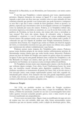 Bertrand de La Beccalaria, ou em Montrédon, em Carcassonne e em tantos outros
locais.”
É um fato que Templários e cátaros parecem, por vezes, espantosamente
próximos. Quantos elementos de crenças os ligam? É o caso dessa concepção
segundo a qual existe um deus mau que, sozinho, criou os seres animados de uma
existência material, que preside à sua conservação, que pode favorecer e enriquecer
os seus fiéis e que deu à terra a virtude de fazer germinar e florir as árvores e as
plantas, expressão que encontramos tanto na investigação referente aos Templários
como na realizada por causa dos cátaros. Todavia, se os Templários tinham sido,
em termos rigorosos, convertidos ao catarismo, se a sua fé era tão forte como a dos
perfeitos da Occitânia, na hora da morte, não teriam sido vistos a reivindicar as
suas crenças? Por certo não teriam, depois de colocados sobre a fogueira,
reafirmado a ortodoxia e a sua fé numa religião que teriam amaldiçoado, caso
fossem cátaros. De qualquer modo, nesse momento, não tinham nada a perder. É
sobretudo isto que nos impede de acreditar num Templo inteiramente herético e
consciente dessa heresia. Se é inegável que existiu na Ordem um ritual de negação
de Cristo, os testemunhos mostram-nos que, pelo menos nos últimos anos, aqueles
que o praticavam não sabiam verdadeiramente o que faziam.
Podemos pensar numa simpatia dos Templários pelos cátaros. Podemos
pensar numa doutrina própria de um círculo interior suficientemente próximo de
determinadas crenças cátaras para que tenha havido trocas, discussões. Podemos
pensar em fazer da Ordem do Templo uma espécie de quinta coluna do catarismo
na Igreja. É claro que há uma grande distância entre a atitude dos Templários e a de
São Bernardo em relação aos cátaros, dado que ele não conseguira convencer as
populações da Occitânia e já só pensava numa resolução militar do problema.
Os Templários tiveram muito mais simpatia pelos cátaros e não há dúvida de
que sofreram algum contágio. Com efeito, Louis Charbonneau-Lassay faz notar
que, nas inscrições murais deixadas pelos dignitários templários em Chinon,
podemos reconhecer os instrumentos da paixão de Cristo. Ora, só há três cravos e
esta inovação (antes, eram sempre representados quatro) teria sido, segundo ele,
introduzida pelos cátaros. Este elemento não tem uma grande importância quanto
ao fundo, mas mostra, no entanto, que entre os Templários e os cátaros existiram
contatos suficientes para transparecer alguma coisa.

Cátaros no Templo
Até 1136, era proibido receber na Ordem do Templo cavaleiros
excomungados. No entanto, a partir dessa data, a regra foi modificada. Daí em
diante, a Ordem foi autorizada a receber no seu seio os excomungados bem como
todos quantos tivessem cometido pecados graves, com a única reserva de que
tivessem manifestado um arrependimento.
O novo texto era muito claro. Alguns viram na modificação da regra um erro
de copista mas isso está excluído, dado que, aliás, foram acrescentados outros
elementos que iam no mesmo sentido, como a adição da absolvição prévia. Aliás,

 