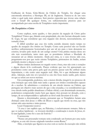 Guillaume de Sonac, Grão-Mestre da Ordem do Templo, fez chegar uma
encomenda misteriosa a Henrique III, rei de Inglaterra. Tratava-se de um vaso
sobre o qual nada mais sabemos. Será preciso especular que tivesse uma relação
com o Graal? De qualquer forma, era suficientemente precioso para ser
acompanhado por uma escolta de Templários muito importante.

Os Templários e Cristo
Como explicar, neste quadro, o fato preciso da negação de Cristo pelos
Templários? Vimos que, falando com propriedade, eles não haviam abraçado outra
fé. Logo, há que considerar que essa negação não deverá, necessariamente, ser
tomada à letra.
É difícil acreditar que esse rito tenha existido durante muito tempo no
quadro da recepção dos irmãos no Templo. Como seria possível não ter havido
neófitos suficientemente horrorizados por um tal ato para o irem denunciar no
exterior, levados pelo medo de um castigo eterno? Uma prática maciça desse ato
não tem consistência, tanto mais que os postulantes tinham a liberdade de
renunciar até ao último momento. Ainda por cima, se o caso tivesse sido esse,
perguntamo-nos por que razão oitenta Templários, prisioneiros do Sudão, teriam
preferido morrer a abjurar a sua fé?
Muitos irmãos declararam ter negado «com a boca, mas não com o coração»
e alguns dizem tê-lo confessado. Parece evidente que isso foi apresentado aos
postulantes como uma prova pela qual era preciso passar sem lhe atribuir muita
importância, e não como uma negação real. Aliás, foi o que declararam alguns
deles. Ademais, tudo isto só é possível se este rito fosse muito tardio, pelo menos
no que se refere aos novos recrutas.
Em contrapartida, podemos, sem a menor dúvida, integrá-lo no processo de
uma iniciação que seria dada mais tarde e apenas aos irmãos considerados capazes
de a receber. Se admitirmos a existência de um círculo interno na Ordem, que
perseguia um objetivo mais secreto do que o das cruzadas, e se considerarmos que
esse círculo tenha podido abandonar a Ordem oficial, a um determinado momento,
poderíamos compreender muito bem que alguns ritos possam ter deixado, com o
tempo, de ser compreendidos e aplicados ao nível onde deveriam tê-lo sido.
Quanto a determinados autores, pensaram que os Templários faziam uma
distinção entre dois Jesus: o «filho de Deus» e aquele que morre na cruz, que não
teriam sido uma mesma e única pessoa.
Louis Charpentier escreve:
“A cruz é um suplício que, na Palestina, é exclusivamente romano. Sabe-se
que os judeus lapidavam - se tivessem decidido a condenação à morte de Jesus, têlo-iam lapidado, como foi o caso de Estêvão.”
E acrescenta:
“Nunca um procurador romano teria condenado um homem por uma razão
religiosa, se este não tivesse originado tumultos contra Roma.”
Aliás, a inscrição que figurava na cruz com as razões da execução não referia

 