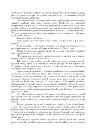 que Cristo se dizia filho de Deus, mas Rei dos judeus. O homem crucificado teria,
pois, sido martirizado por ter querido proclamar-se rei, escarnecendo assim da
autoridade romana na Palestina.
A existência de duas personagens diferentes, depois amalgamadas nos textos
sagrados, explicaria aliás muitos enigmas. Sem dúvida que isso permitiria
compreender por que razão o Cristo que prega que deve estender-se a outra face
quando nos batem, que declara que aquele que puxa da espada morrerá pela espada,
pode, ao mesmo tempo, desculpar numa parábola (Lucas XIX, 27) um rei que diz:
“Tragam-me aqui os meus inimigos que não quiseram ter-me como rei e degolemnos na minha presença.”
É também Cristo que afirma:
“Não penseis que vim trazer a paz à Terra, vim trazer não a paz mas a
espada.”
Como conciliar: «Honra teu pai e tua mãe e que aquele que amaldiçoar o seu
pai seja punido com a morte» e «Vim pôr a divisão entre o filho e o pai».
Parece-nos que é este segundo aspecto de Jesus que pode parecer coerente
com o que o Sinédrio diz a Pilatos:
“Eis aquele que encontramos a agitar o nosso povo, a proibir que se pagasse
o tributo a César e dizendo-se Cristo, o Rei.”
Não iremos emitir qualquer opinião sobre este tema aventureiro mas, de
qualquer modo, temos de o analisar, na medida em que um dos segredos dos
Templários teria sido, para alguns, a descoberta de documentos que revelavam esta
dualidade da personagem de Jesus.
Alguns, entre os quais Robert Ambelain, não hesitam em ver nesta dualidade
o sinal de que Cristo tinha um gêmeo. Dois homens: o santo e o rei guerreiro.
Entraríamos então no simbolismo da Ordem do Templo, o do monge e do
guerreiro, o dos dois homens em cima do mesmo cavalo como mostra o seu selo
mais célebre. Esses dois seres que, tal como Castor e Pólux, podem participar
alternadamente no mundo celeste e no da matéria, circulando sobre esse eixo do
mundo que a sua lança representa e montados num cavalo, animal psicopompo,
enquanto o seu escudo ostenta o raio do carbúnculo, uma das formas do jogo que
liga o Céu e a Terra.
Se os Templários se inseriam efetivamente nesta lógica, seria compreensível
que tenham visto no dualismo dos gnósticos uma abordagem interessante da
divindade, mas também que tenham conservado o seu segredo para um círculo
interior.
É exato que observamos, nos Evangelhos, a existência de um gêmeo: Tomé,
a quem São João chama Dídimo. Ora, em grego, dídimo significa gêmeo. O mais
curioso é que Tomé também tem o sentido de gêmeo, que vem do hebreu taoma.
Tomé não seria um apelido ou um nome, mas sim uma designação. Acrescentemos
que algumas passagens do Evangelho de São João podem fazer pensar que Jesus
tinha irmãos.
Uma vez mais, o que nos interessa aqui não é a validade destas teses. Bastaria
que tivessem sido partilhadas, pouco ou muito, pelos Templários para se tornarem

 