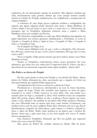 explicativas de um determinado número de mistérios. Mas digamos também que
nada, absolutamente nada, permite afirmar que essas crenças tenham existido
mesmo na Ordem do Templo; simplesmente, isso simplificaria a compreensão do
enigma templário.
A existência de uma dupla pessoa explicaria também a ambiguidade das
relações que alguns julgaram poder discernir entre Jesus e Maria Madalena. Se
Cristo é duplo e tem um irmão, se um é santo e o outro não o é... Observemos, de
passagem, que os Templários dedicaram inúmeras casas e capelas a Maria
Madalena, como, por exemplo, em Provins.
Não ficaremos surpreendidos ao saber que Maria Madalena desempenha um
papel importante nos escritos gnósticos fundamentais: a PistisSophia, os Livros do
Salvador, o Evangelho de Maria, a Sophia de Jesus, o Evangelho de Filipe, o Evangelho de
Pedro e o Evangelho de Tomé.
No Evangelho de Filipe, lê-se:
“Cristo amava Madalena mais do que a todos os discípulos. Eles disseramlhe: «Por que a amas mais do que a nós?» e Jesus respondeu: «Por que não vos amo
como a ela?»”
Neste evangelho, Filipe precisa mesmo que Jesus beijava muitas vezes Maria
Madalena na boca.
Teriam os Templários conhecimento destes textos gnósticos? No caso
afirmativo, que efeito teve isso sobre eles? É impossível dizê-lo. Talvez, um dia, a
descoberta de um manuscrito esquecido numa cripta templária... Quem sabe?

São Pedro e as chaves do Templo
De fato, quem detém as chaves do Templo é, sem dúvida, São Pedro. Alguns
irmãos da Ordem afirmaram-no, aliás, asseverando que a negação de Cristo era
feita para lembrar que também Pedro negara Jesus.
Acompanhemos São Lucas, ao descrever a prisão de Cristo:
Prenderam-no e levaram-no, introduzindo-o na casa do Sumo Sacerdote.
Pedro seguia de longe. Tendo eles acendido uma fogueira no meio do pátio,
sentaram-se ao redor, e Pedro sentou-se no meio deles. Ora, uma criada viu-o
sentado perto do fogo e, encarando-o, disse: «Este também estava em companhia
dele!» Ele, porém, negou: «Mulher, eu não o conheço.» Pouco depois, um outro,
tendo-o visto, afirmou: «Tu também és um deles!» Mas Pedro declarou: «Homem,
não sou.» Decorrida mais ou menos uma hora, outro insistia: «Certamente, este
também estava com ele, pois é galileu!» Pedro disse: «Homem, não sei o que dizes!»
Imediatamente, enquanto ele ainda falava, o galo cantou, e o Senhor, voltando-se,
fixou o olhar em Pedro. Pedro então lembrou-se da palavra que o Senhor lhe
dissera: «Antes que o galo cante hoje, tu me terás negado três vezes.» E saindo,
chorou amargamente.
Ora, inúmeros Templários afirmaram que lhes era pedido que negassem
Cristo três vezes, como São Pedro.
Mas, quem era Pedro? Na verdade, chamava-se Simão, filho de Jonas.

 