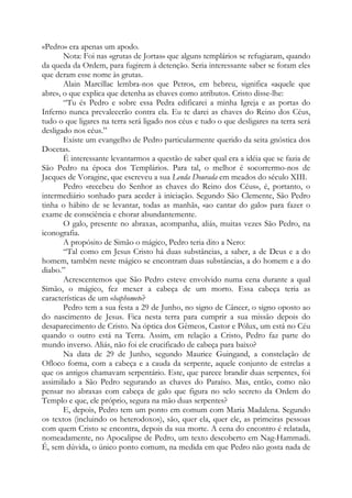 «Pedro» era apenas um apodo.
Nota: Foi nas «grutas de Jortas» que alguns templários se refugiaram, quando
da queda da Ordem, para fugirem à detenção. Seria interessante saber se foram eles
que deram esse nome às grutas.
Alain Marcillac lembra-nos que Petros, em hebreu, significa «aquele que
abre», o que explica que detenha as chaves como atributos. Cristo disse-lhe:
“Tu és Pedro e sobre essa Pedra edificarei a minha Igreja e as portas do
Inferno nunca prevalecerão contra ela. Eu te darei as chaves do Reino dos Céus,
tudo o que ligares na terra será ligado nos céus e tudo o que desligares na terra será
desligado nos céus.”
Existe um evangelho de Pedro particularmente querido da seita gnóstica dos
Docetas.
É interessante levantarmos a questão de saber qual era a idéia que se fazia de
São Pedro na época dos Templários. Para tal, o melhor é socorrermo-nos de
Jacques de Voragine, que escreveu a sua Lenda Dourada em meados do século XIII.
Pedro «recebeu do Senhor as chaves do Reino dos Céus», é, portanto, o
intermediário sonhado para aceder à iniciação. Segundo São Clemente, São Pedro
tinha o hábito de se levantar, todas as manhãs, «ao cantar do galo» para fazer o
exame de consciência e chorar abundantemente.
O galo, presente no abraxas, acompanha, aliás, muitas vezes São Pedro, na
iconografia.
A propósito de Simão o mágico, Pedro teria dito a Nero:
“Tal como em Jesus Cristo há duas substâncias, a saber, a de Deus e a do
homem, também neste mágico se encontram duas substâncias, a do homem e a do
diabo.”
Acrescentemos que São Pedro esteve envolvido numa cena durante a qual
Simão, o mágico, fez mexer a cabeça de um morto. Essa cabeça teria as
características de um «baphomet»?
Pedro tem a sua festa a 29 de Junho, no signo de Câncer, o signo oposto ao
do nascimento de Jesus. Fica nesta terra para cumprir a sua missão depois do
desaparecimento de Cristo. Na óptica dos Gêmeos, Castor e Pólux, um está no Céu
quando o outro está na Terra. Assim, em relação a Cristo, Pedro faz parte do
mundo inverso. Aliás, não foi ele crucificado de cabeça para baixo?
Na data de 29 de Junho, segundo Maurice Guingand, a constelação de
Ofloco forma, com a cabeça e a cauda da serpente, aquele conjunto de estrelas a
que os antigos chamavam serpentário. Este, que parece brandir duas serpentes, foi
assimilado a São Pedro segurando as chaves do Paraíso. Mas, então, como não
pensar no abraxas com cabeça de galo que figura no selo secreto da Ordem do
Templo e que, ele próprio, segura na mão duas serpentes?
E, depois, Pedro tem um ponto em comum com Maria Madalena. Segundo
os textos (incluindo os heterodoxos), são, quer ela, quer ele, as primeiras pessoas
com quem Cristo se encontra, depois da sua morte. A cena do encontro é relatada,
nomeadamente, no Apocalipse de Pedro, um texto descoberto em Nag-Hammadi.
É, sem dúvida, o único ponto comum, na medida em que Pedro não gosta nada de

 