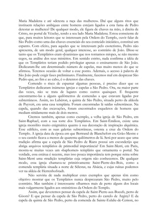 Maria Madalena e até «detesta a raça das mulheres». Daí que alguns ritos que
instituem relações ambíguas entre homens estejam ligados a esta fama de Pedro
detestar as mulheres? De qualquer modo, ele figura de chaves na mão, à direita de
Cristo, no portal de Vézelay, tendo a seu lado Maria Madalena. Estou consciente de
que, para muitos leitores que se interessam pela Ordem do Templo, ouvir falar de
São Pedro como uma das chaves essenciais do seu conteúdo iniciático, constitui um
espanto. Com efeito, para aqueles que se interessam pelo esoterismo, Pedro não
apresenta, de um modo geral, qualquer interesse, ao contrário de João. Disse-se
tanto que os Templários eram «Joanistas» que nos tornamos míopes, se não mesmo
cegos, na análise dos seus mistérios. Em sentido estrito, nada confirma a idéia de
que os Templários teriam podido privilegiar apenas o ensinamento de São João.
Dedicaram-lhe um determinado número de capelas, mas muito menos do que se
afirmou. Teremos ocasião de voltar a esse ponto. Ademais, o acesso à palavra de
São João pode exigir fases preliminares. Finalmente, fazemos mal em desprezar São
Pedro que, ao fim e ao cabo, é o detentor das chaves.
Correndo o risco de espantar algumas pessoas, é preciso dizer que os
Templários dedicaram inúmeras igrejas e capelas a São Pedro. Ora, na maior parte
das vezes, não se trata de lugares como outros quaisquer. É frequente
encontrarmo-las a alguns quilômetros de comendas a que estavam ligadas por
subterrâneos. Assim, no Lubéron, a quinta de São Pedro, situada perto da aldeola
de Puyvert, era uma casa templária. Foram encontradas lá saídas subterrâneas. Na
capela, quando das escavações, foram encontrados esqueletos de homens que
mediam nitidamente mais de dois metros.
Citemos também, apenas como exemplo, a velha igreja de São Pedro, em
Saint-Raphael, com a sua torre dos Templários. Em Saint-Émilion, existe uma
igreja monólito muito enigmática quanto à sua decoração de inspiração alquímica.
Esse edifício, com as suas galerias subterrâneas, ostenta a cruz da Ordem do
Templo. A igreja data da época em que Bertrand de Blanchefort era Grão-Mestre e
o seu castelo ficava a menos de quarenta quilômetros de lá. Será por acaso que uma
tradição afirma que a capela de São Pedro de Rians possui um esconderijo que
abriga arquivos templários de primordial importância? Em Saint-Merri, em Paris,
mostra-se muitas vezes um «baphomet» templário que ornamenta o portal. Na
verdade, essa estátua é recente, mas isso pouca importância tem porque reina sobre
Saint-Merri uma «tradição templária» cuja origem não conhecemos. De qualquer
modo, essa igreja chamava-se primitivamente Saint-Pierre-des-Bois, como a
comenda templária situada a norte de Sélestat, na Alsácia, e cujas ruínas podemos
ver na aldeia de Herrenhofstadt.
Não serviria de nada multiplicar estes exemplos que apenas têm como
objetivo mostrar que os Templários nunca desprezaram São Pedro, muito pelo
contrário. Mas também é interessante olharmos mais de perto alguns dos locais
mais vulgarmente ligados aos «mistérios» da Ordem do Templo.
Assim, que deveremos pensar da capela de Saint-Pierre-aux-Boeufs, perto de
Gisors? E que pensar da capela de São Pedro, perto do castelo de Arginy? E da
capela da quinta de São Pedro, perto da comenda de Sainte-Eulalie-de-Cemon, no

 