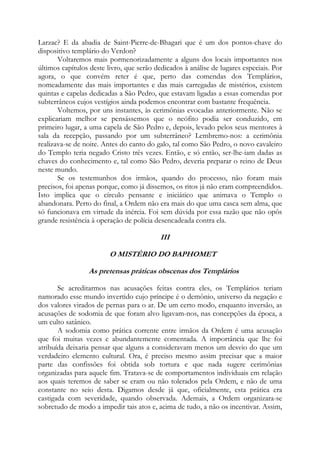 Larzac? E da abadia de Saint-Pierre-de-Bhagari que é um dos pontos-chave do
dispositivo templário do Verdon?
Voltaremos mais pormenorizadamente a alguns dos locais importantes nos
últimos capítulos deste livro, que serão dedicados à análise de lugares especiais. Por
agora, o que convém reter é que, perto das comendas dos Templários,
nomeadamente das mais importantes e das mais carregadas de mistérios, existem
quintas e capelas dedicadas a São Pedro, que estavam ligadas a essas comendas por
subterrâneos cujos vestígios ainda podemos encontrar com bastante frequência.
Voltemos, por uns instantes, às cerimônias evocadas anteriormente. Não se
explicariam melhor se pensássemos que o neófito podia ser conduzido, em
primeiro lugar, a uma capela de São Pedro e, depois, levado pelos seus mentores à
sala da recepção, passando por um subterrâneo? Lembremo-nos: a cerimônia
realizava-se de noite. Antes do canto do galo, tal como São Pedro, o novo cavaleiro
do Templo teria negado Cristo três vezes. Então, e só então, ser-lhe-iam dadas as
chaves do conhecimento e, tal como São Pedro, deveria preparar o reino de Deus
neste mundo.
Se os testemunhos dos irmãos, quando do processo, não foram mais
precisos, foi apenas porque, como já dissemos, os ritos já não eram compreendidos.
Isto implica que o círculo pensante e iniciático que animava o Templo o
abandonara. Perto do final, a Ordem não era mais do que uma casca sem alma, que
só funcionava em virtude da inércia. Foi sem dúvida por essa razão que não opôs
grande resistência à operação de polícia desencadeada contra ela.

III
O MISTÉRIO DO BAPHOMET
As pretensas práticas obscenas dos Templários
Se acreditarmos nas acusações feitas contra eles, os Templários teriam
namorado esse mundo invertido cujo príncipe é o demônio, universo da negação e
dos valores virados de pernas para o ar. De um certo modo, enquanto inversão, as
acusações de sodomia de que foram alvo ligavam-nos, nas concepções da época, a
um culto satânico.
A sodomia como prática corrente entre irmãos da Ordem é uma acusação
que foi muitas vezes e abundantemente comentada. A importância que lhe foi
atribuída deixaria pensar que alguns a consideravam menos um desvio do que um
verdadeiro elemento cultural. Ora, é preciso mesmo assim precisar que a maior
parte das confissões foi obtida sob tortura e que nada sugere cerimônias
organizadas para aquele fim. Tratava-se de comportamentos individuais em relação
aos quais teremos de saber se eram ou não tolerados pela Ordem, e não de uma
constante no seio desta. Digamos desde já que, oficialmente, esta prática era
castigada com severidade, quando observada. Ademais, a Ordem organizara-se
sobretudo de modo a impedir tais atos e, acima de tudo, a não os incentivar. Assim,

 
