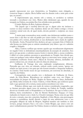 quando repousavam nos seus dormitórios, os Templários eram obrigados a
conservar bragas e calções. Devia brilhar uma luz durante toda a noite para evitar
que, no escuro...
É impressionante que, mesmo sob a tortura, os cavaleiros se tenham
recusado a reconhecer esse vício. Muitos deles declararam que, quando da sua
recepção na Ordem, essa prática lhes fora referida como permitida.
O irmão Mathieu du Bois-Audemar afirmava:
“Ele [aquele que o recebia] disse-me que se algum calor me incitasse a
exercer os meus instintos viris, mandasse deitar um dos irmãos comigo e tivesse
comércio carnal com ele; de igual modo, deveria permitir a recíproca aos meus
irmãos.”
A maior parte testemunhou neste sentido, mas declaravam também nunca o
terem feito e não lhes ter sido tal pedido por outros irmãos. Os que confessaram
esta prática sob a tortura, desdisseram as suas declarações mal o medo do suplício
foi afastado. Assim, Ponsard de Gisy declarou até que a acusação feita à Ordem de
«dar licença aos irmãos para se unirem carnalmente (era) falsa» e que só a admitira
coagido e obrigado.
Aliás, é curioso verificar que mesmo aqueles que reconheceram alegremente
ter negado Cristo se defenderam encarniçadamente da acusação de uranismo. Isso
prova até que ponto a sodomia causava horror à maioria deles e, nessas condições,
é difícil ver como poderia encontrar-se generalizada no Templo. Sem dúvida que,
como em qualquer outra ordem religiosa, alguns se atreveram nesse campo, mas as
verdadeiras confissões foram raras e Raoul de Tavernay afirmou, desiludido: «É
preciso tolerar isso, em virtude do calor do clima do ultramar.»
Guillaume de Varnage deu uma explicação completamente diferente.
Pretendia que esse vício era tolerado, embora sendo contra natura, ‘apenas em
relação aos mais jovens e isso para que não fossem tentados a frequentar mulheres,
no exterior. Teria havido receio de que revelassem, em conversas de almofada, os
segredos da Ordem.
Consequências mais pesadas teve a declaração de Guillaume de Giaco,
criado do Grão-Mestre. Reconheceu ter satisfeito «uma vez», em Chipre, as
necessidades de Jacques de Molay. Hughes de Narsac cobriu o lanço, declarando
que Molay tinha costume de o fazer. Todavia, o Grão-Mestre, que confessou quase
tudo o que quiseram sob a tortura, nunca aceitou reconhecer esse vício.
Podemos afirmar aqui, sem medo de sermos considerados exagerados, que
se ficaram provados alguns casos de uranismo na Ordem do Templo, também
devem ter ocorrido entre os Hospitalários e os Teutônicos. No que se refere a estes
últimos, basta consultarmos a obra de Henryk Sienkiewicz: Krzyzacy (A Cruz),
traduzida em francês com o título Les Chevaliers teutoniques. Numa cena em que falta
de certo a emoção, mas não a precisão, Siegfried, o Grão-Mestre, uma personagem
tortuosa e escandalosa, decide discutir o rapto de uma adolescente com o seu
protegido: «Depois da saída de Bergow, Siegfried mandou sair também os dois
noviços, porque desejava ficar a sós com o irmão Rotgier, que amava com um
amor verdadeiramente paternal. Na Ordem, faziam-se inclusive algumas suposições

 