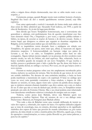 sobre a origem dessa afeição desmesurada, mas não se sabia muito mais a esse
respeito...»
Certamente, porque, quando Rotgier morre num combate homem a homem,
Siegfried fica louco de dor e manda ignobilmente torturar Jurand, cuja filha
capturou.
Esse amor apaixonado e terrível é mostrado de forma ainda mais nítida em
duas cenas do filme admirável que Alexandre Ford realizou, em 1959, a partir da
obra de Sienkiewicz. Aí, já não há lugar para dúvidas.
Sem dúvida que houve Templários homossexuais, mas é conveniente não
generalizar e, ademais, está perfeitamente fora de questão transformar esse fato
num elemento ritual. Ora, a Inquisição e, por vezes, a opinião pública tinham o
hábito, na época, de associar as noções de heresia e de desvios sexuais. Assim, o
termo bougre, que designava os cátaros que seguiam as doutrinas originárias da
Bulgária, servia também para indicar que um indivíduo era sodomita.
Daí os inquisidores terem desejado fazer a amálgama em relação aos
Templários, foi apenas um passo, tanto mais que, afinal, se baseavam em alguns
elementos suspeitos. A homossexualidade era bastante vulgar nos países do
Levante e, ao fim e ao cabo, os Templários podiam muito bem ter sido
contagiados. Alguns tinham mesmo julgado ver na presença de dois cavaleiros num
mesmo cavalo, no selo da Ordem, um sinal equívoco. Mas, sobretudo, havia os
beijos recebidos quando da recepção de um novo Templário. O que recebia o
neófito, puxava-o geralmente para o lado e pedia-lhe que lhe desse três beijos: no
final da espinha dorsal, no umbigo e na boca. Por vezes, era ele que beijava assim o
novo recruta.
Fizeram-se muitas perguntas sobre esse rito amplamente reconhecido pelos
irmãos, inclusive na ausência de torturas. Não há dúvida de que temos de ver nele
um sentido simbólico. No decurso de uma cerimônia iniciática, o beijo na boca
podia manifestar a transmissão do sopro e do espiritual. O beijo no umbigo (por
vezes no sexo) teria permitido comunicar a força criadora, o ímpeto da vida.
Quanto ao terceiro, no ânus, alguns vêem nele o ponto de partida dessa energia a
que os místicos orientais chamam kundalini e que deve animar, um a um, os chakras
do ser. É claro que não se trata de deduzir que, devido a isso, os Templários teriam
praticado um culto do Extremo Oriente. Mas o seu ritual poderia estar relacionado
com descobertas semelhantes relativas à circulação de energias sutis no corpo.
Todavia, como pensa Jean Markale, talvez seja Rabelais quem nos
proporciona a melhor hipótese. Para tal, teremos de ver o seu diálogo entre
Humevesne e Baisecul, em Pantagruel. Jean Markale afirma:
“Em toda a obra de Rabelais existe uma vontade deliberada de insistir no
valor dos sopros e, sobretudo, dos sopros de baixo. Os espíritos delicados julgarão
que se trata de escatologia, mas, no entanto, deveriam aperceber-se do significado
simbólico dos sopros de baixo que provêm do mundo subterrâneo ou, por outras
palavras, da mina donde se retira a matéria-prima dos filósofos, aquela que, à força
de operações e transformações, se torna a pedra filosofal ou, por outras palavras, a
pura luz do espírito.”

 