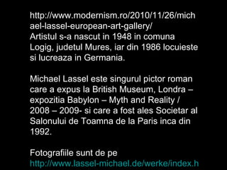 http://www.modernism.ro/2010/11/26/michael-lassel-european-art-gallery/ Artistul s-a nascut in 1948 in comuna Logig, judetul Mures, iar din 1986 locuieste si lucreaza in Germania. Michael Lassel este singurul pictor roman care a expus la British Museum, Londra – expozitia Babylon – Myth and Reality / 2008 – 2009- si care a fost ales Societar al Salonului de Toamna de la Paris inca din 1992. Fotografiile sunt de pe  http://www.lassel-michael.de/werke/index.html 