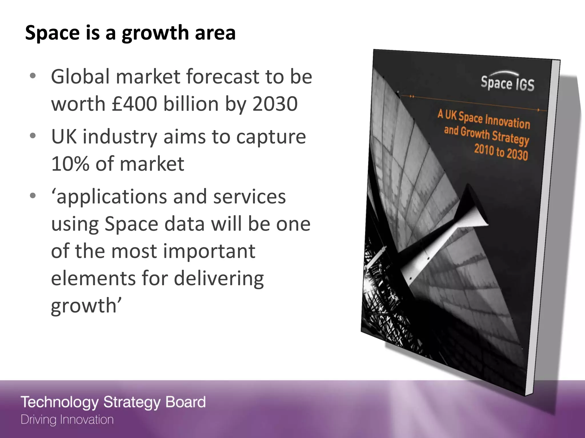 Space is a growth area
• Global market forecast to be
  worth £400 billion by 2030
• UK industry aims to capture
  10% of market
• ‘applications and services
  using Space data will be one
  of the most important
  elements for delivering
  growth’
 