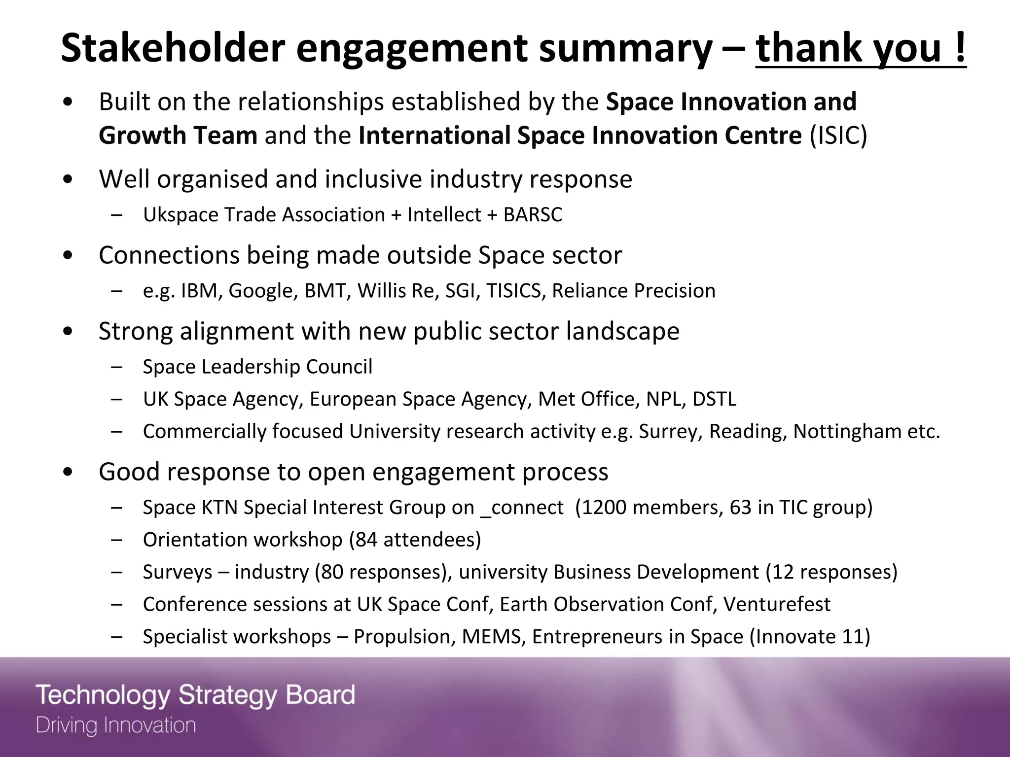 Stakeholder engagement summary – thank you !
• Built on the relationships established by the Space Innovation and
  Growth Team and the International Space Innovation Centre (ISIC)
• Well organised and inclusive industry response
    – Ukspace Trade Association + Intellect + BARSC
• Connections being made outside Space sector
    – e.g. IBM, Google, BMT, Willis Re, SGI, TISICS, Reliance Precision
• Strong alignment with new public sector landscape
    – Space Leadership Council
    – UK Space Agency, European Space Agency, Met Office, NPL, DSTL
    – Commercially focused University research activity e.g. Surrey, Reading, Nottingham etc.
• Good response to open engagement process
    –   Space KTN Special Interest Group on _connect (1200 members, 63 in TIC group)
    –   Orientation workshop (84 attendees)
    –   Surveys – industry (80 responses), university Business Development (12 responses)
    –   Conference sessions at UK Space Conf, Earth Observation Conf, Venturefest
    –   Specialist workshops – Propulsion, MEMS, Entrepreneurs in Space (Innovate 11)
 