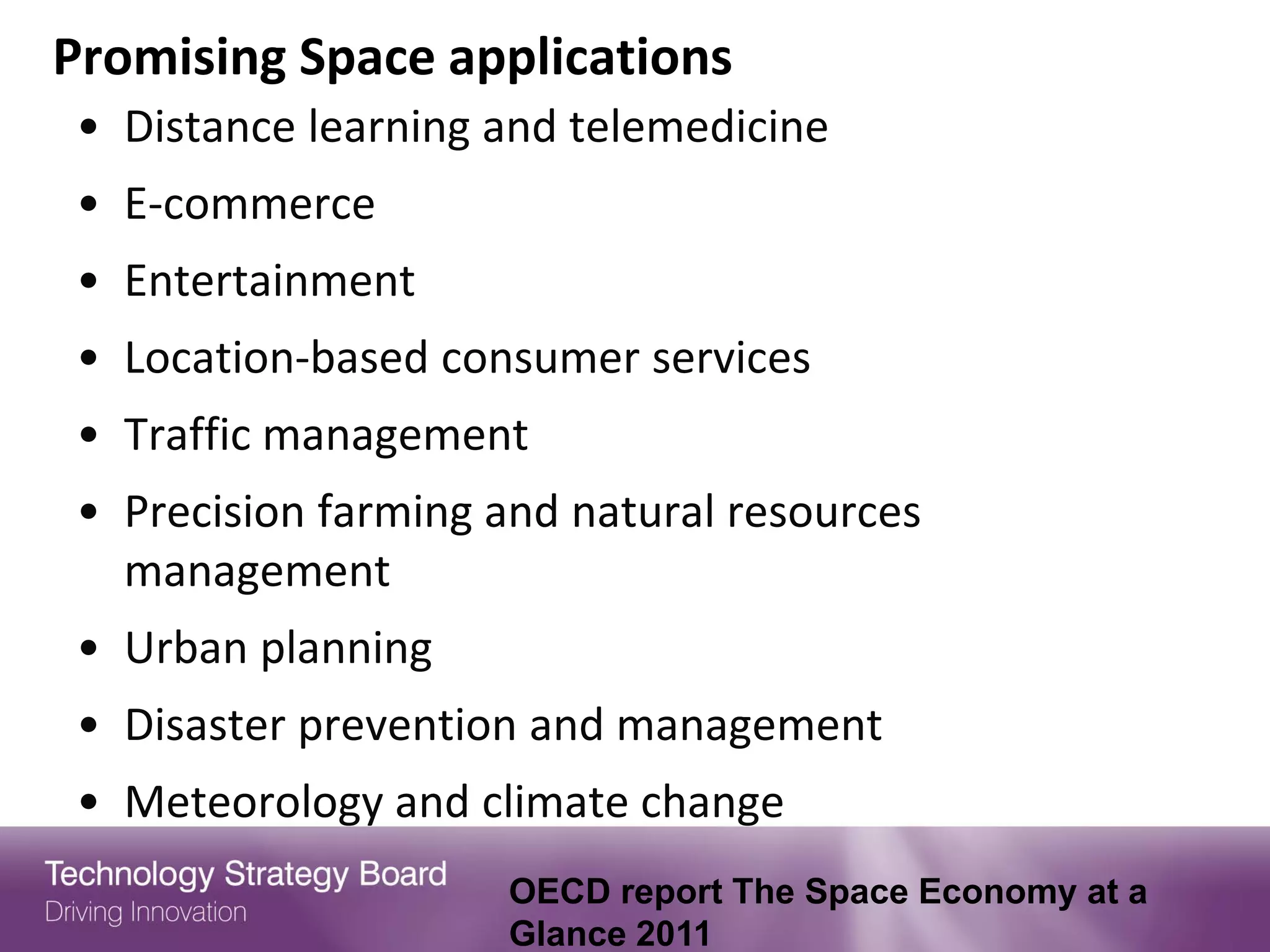 Promising Space applications
• Distance learning and telemedicine
• E-commerce
• Entertainment
• Location-based consumer services
• Traffic management
• Precision farming and natural resources
  management
• Urban planning
• Disaster prevention and management
• Meteorology and climate change
                    OECD report The Space Economy at a
                    Glance 2011
 