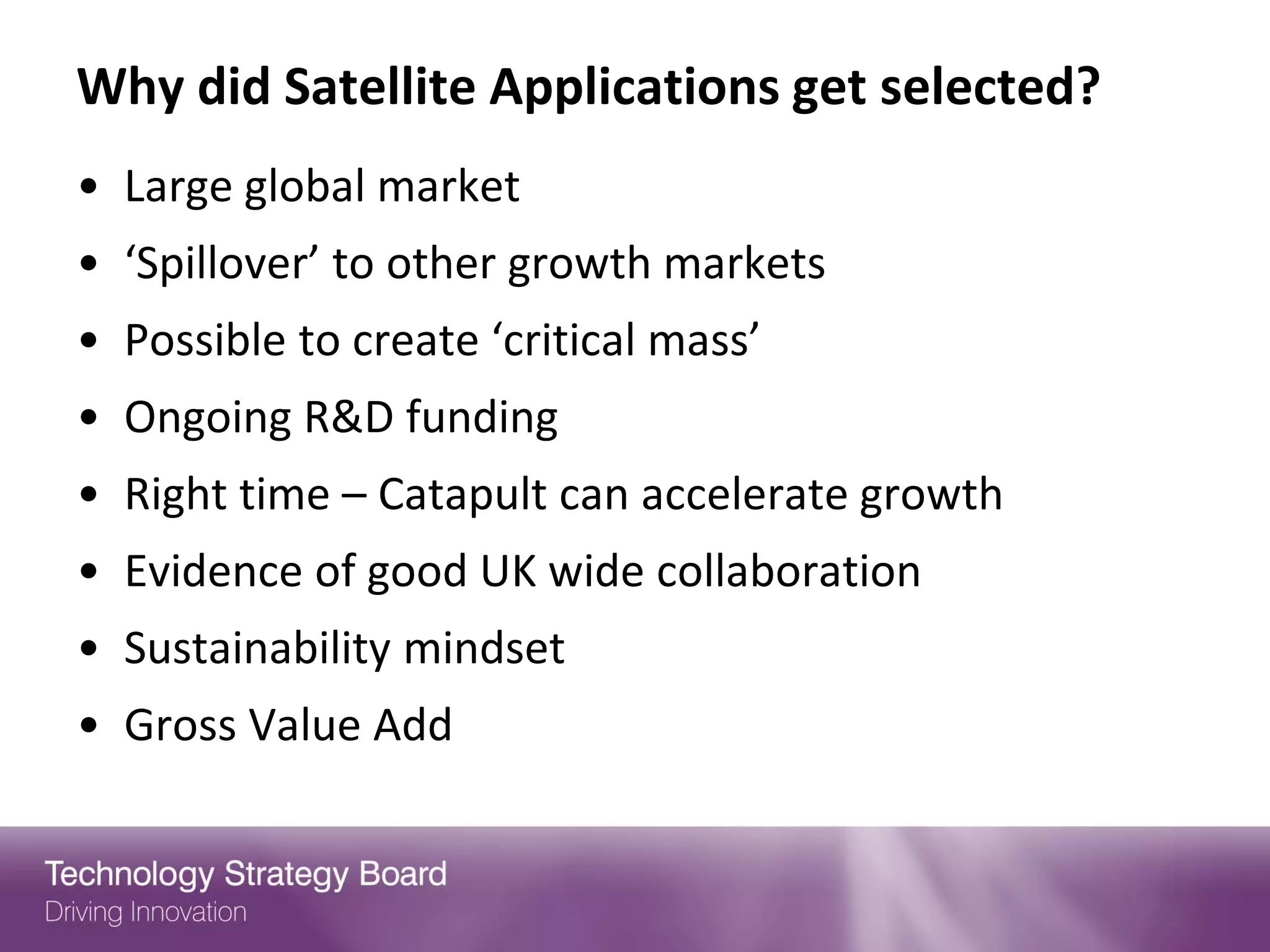 Why did Satellite Applications get selected?
• Large global market
• ‘Spillover’ to other growth markets
• Possible to create ‘critical mass’
• Ongoing R&D funding
• Right time – Catapult can accelerate growth
• Evidence of good UK wide collaboration
• Sustainability mindset
• Gross Value Add
 