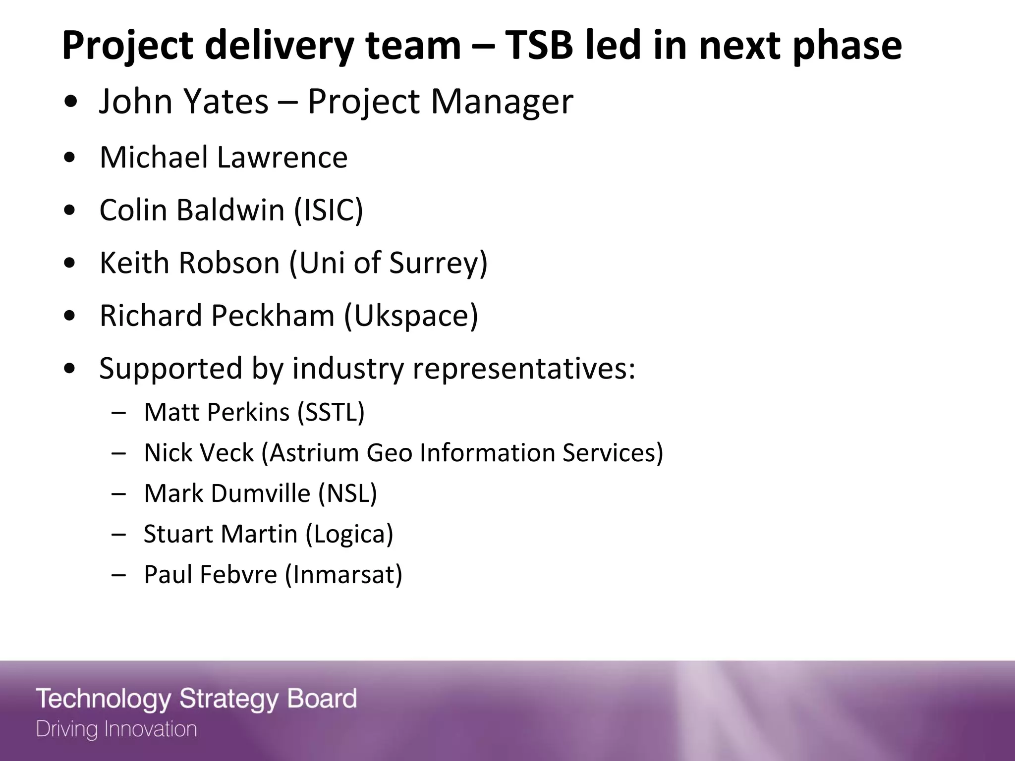 Project delivery team – TSB led in next phase
• John Yates – Project Manager
• Michael Lawrence
• Colin Baldwin (ISIC)
• Keith Robson (Uni of Surrey)
• Richard Peckham (Ukspace)
• Supported by industry representatives:
   –   Matt Perkins (SSTL)
   –   Nick Veck (Astrium Geo Information Services)
   –   Mark Dumville (NSL)
   –   Stuart Martin (Logica)
   –   Paul Febvre (Inmarsat)
 