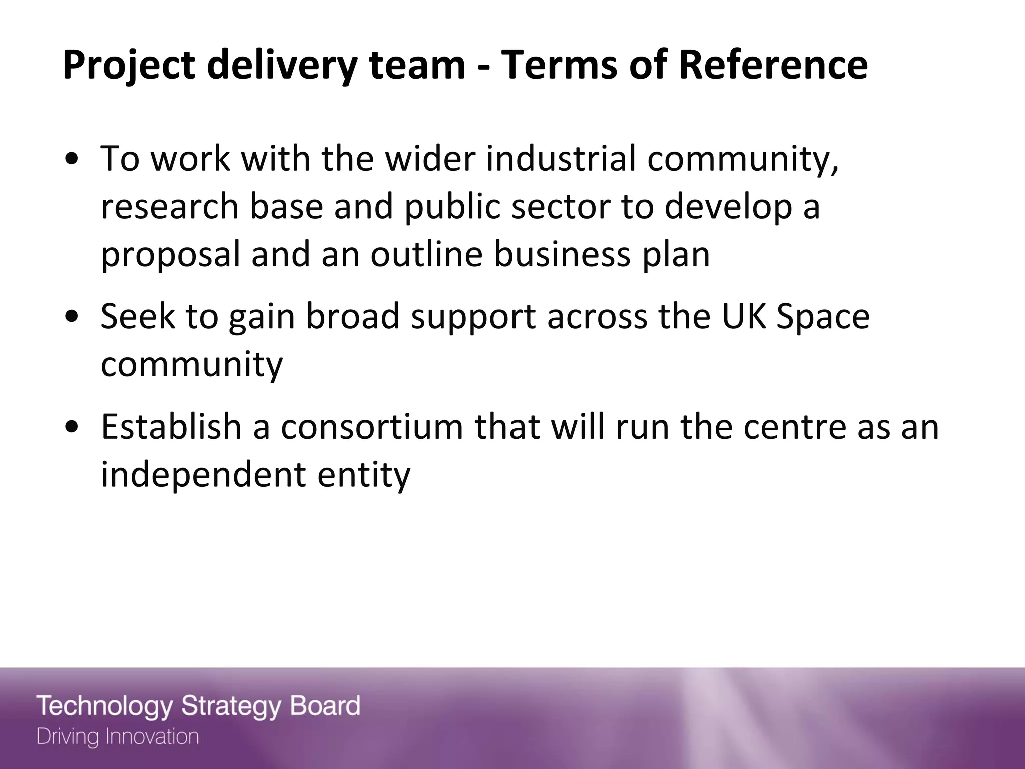 Project delivery team - Terms of Reference

• To work with the wider industrial community,
  research base and public sector to develop a
  proposal and an outline business plan
• Seek to gain broad support across the UK Space
  community
• Establish a consortium that will run the centre as an
  independent entity
 