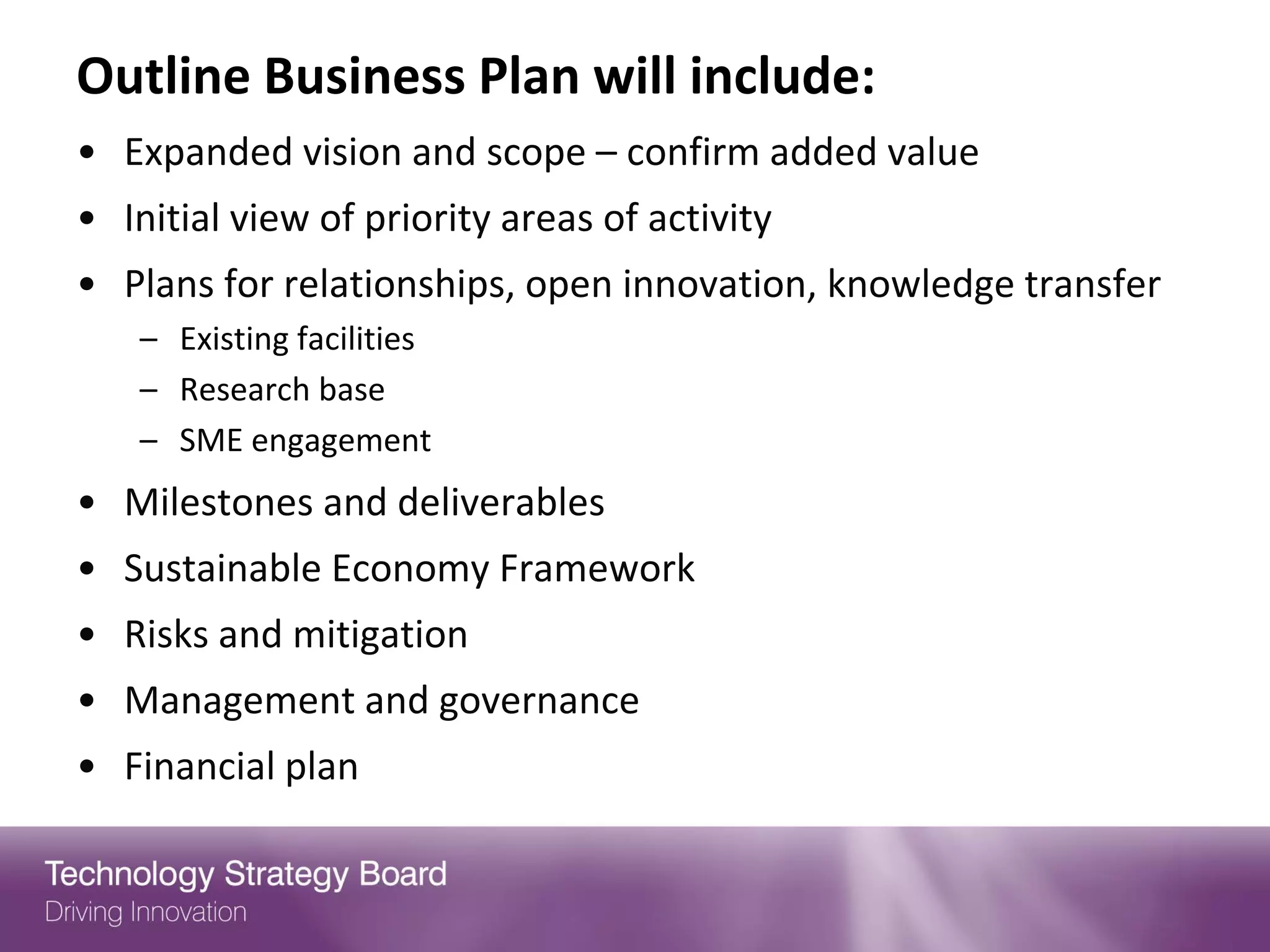 Outline Business Plan will include:
• Expanded vision and scope – confirm added value
• Initial view of priority areas of activity
• Plans for relationships, open innovation, knowledge transfer
    – Existing facilities
    – Research base
    – SME engagement
• Milestones and deliverables
• Sustainable Economy Framework
• Risks and mitigation
• Management and governance
• Financial plan
 